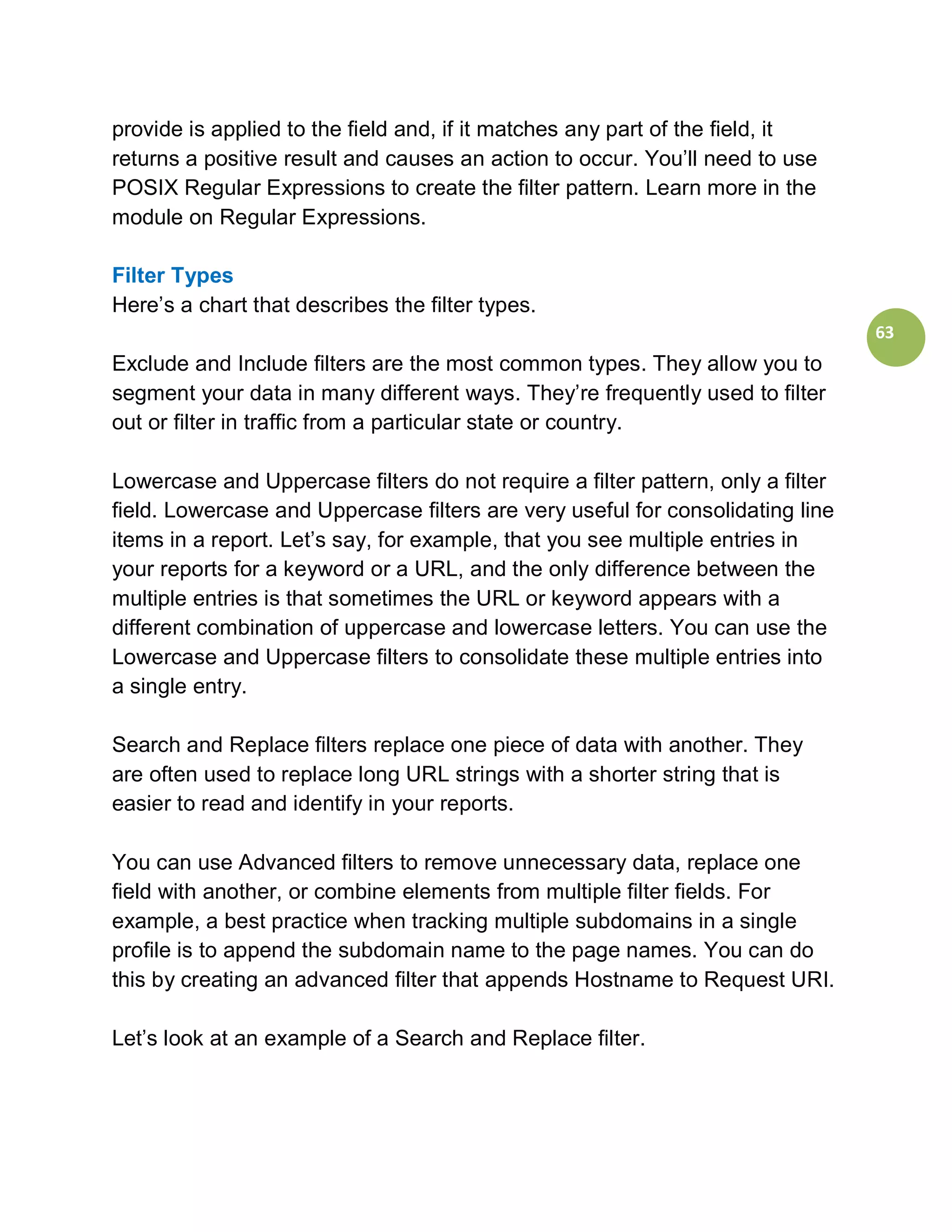 provide is applied to the field and, if it matches any part of the field, it
returns a positive result and causes an action to occur. You’ll need to use
POSIX Regular Expressions to create the filter pattern. Learn more in the
module on Regular Expressions.

Filter Types
Here’s a chart that describes the filter types.
                                                                                 63
Exclude and Include filters are the most common types. They allow you to
segment your data in many different ways. They’re frequently used to filter
out or filter in traffic from a particular state or country.

Lowercase and Uppercase filters do not require a filter pattern, only a filter
field. Lowercase and Uppercase filters are very useful for consolidating line
items in a report. Let’s say, for example, that you see multiple entries in
your reports for a keyword or a URL, and the only difference between the
multiple entries is that sometimes the URL or keyword appears with a
different combination of uppercase and lowercase letters. You can use the
Lowercase and Uppercase filters to consolidate these multiple entries into
a single entry.

Search and Replace filters replace one piece of data with another. They
are often used to replace long URL strings with a shorter string that is
easier to read and identify in your reports.

You can use Advanced filters to remove unnecessary data, replace one
field with another, or combine elements from multiple filter fields. For
example, a best practice when tracking multiple subdomains in a single
profile is to append the subdomain name to the page names. You can do
this by creating an advanced filter that appends Hostname to Request URI.

Let’s look at an example of a Search and Replace filter.
 