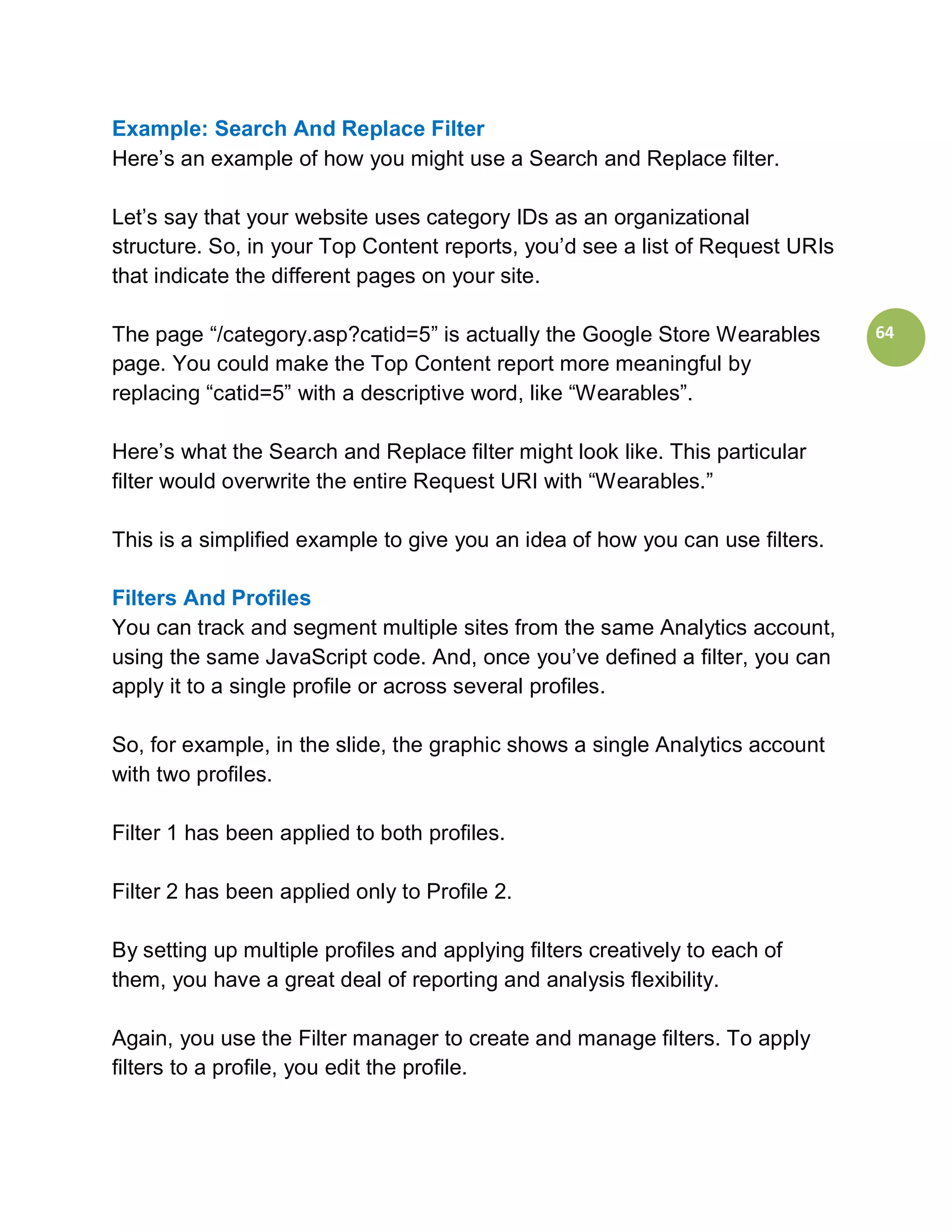Example: Search And Replace Filter
Here’s an example of how you might use a Search and Replace filter.

Let’s say that your website uses category IDs as an organizational
structure. So, in your Top Content reports, you’d see a list of Request URIs
that indicate the different pages on your site.

The page “/category.asp?catid=5” is actually the Google Store Wearables        64
page. You could make the Top Content report more meaningful by
replacing “catid=5” with a descriptive word, like “Wearables”.

Here’s what the Search and Replace filter might look like. This particular
filter would overwrite the entire Request URI with “Wearables.”

This is a simplified example to give you an idea of how you can use filters.

Filters And Profiles
You can track and segment multiple sites from the same Analytics account,
using the same JavaScript code. And, once you’ve defined a filter, you can
apply it to a single profile or across several profiles.

So, for example, in the slide, the graphic shows a single Analytics account
with two profiles.

Filter 1 has been applied to both profiles.

Filter 2 has been applied only to Profile 2.

By setting up multiple profiles and applying filters creatively to each of
them, you have a great deal of reporting and analysis flexibility.

Again, you use the Filter manager to create and manage filters. To apply
filters to a profile, you edit the profile.
 