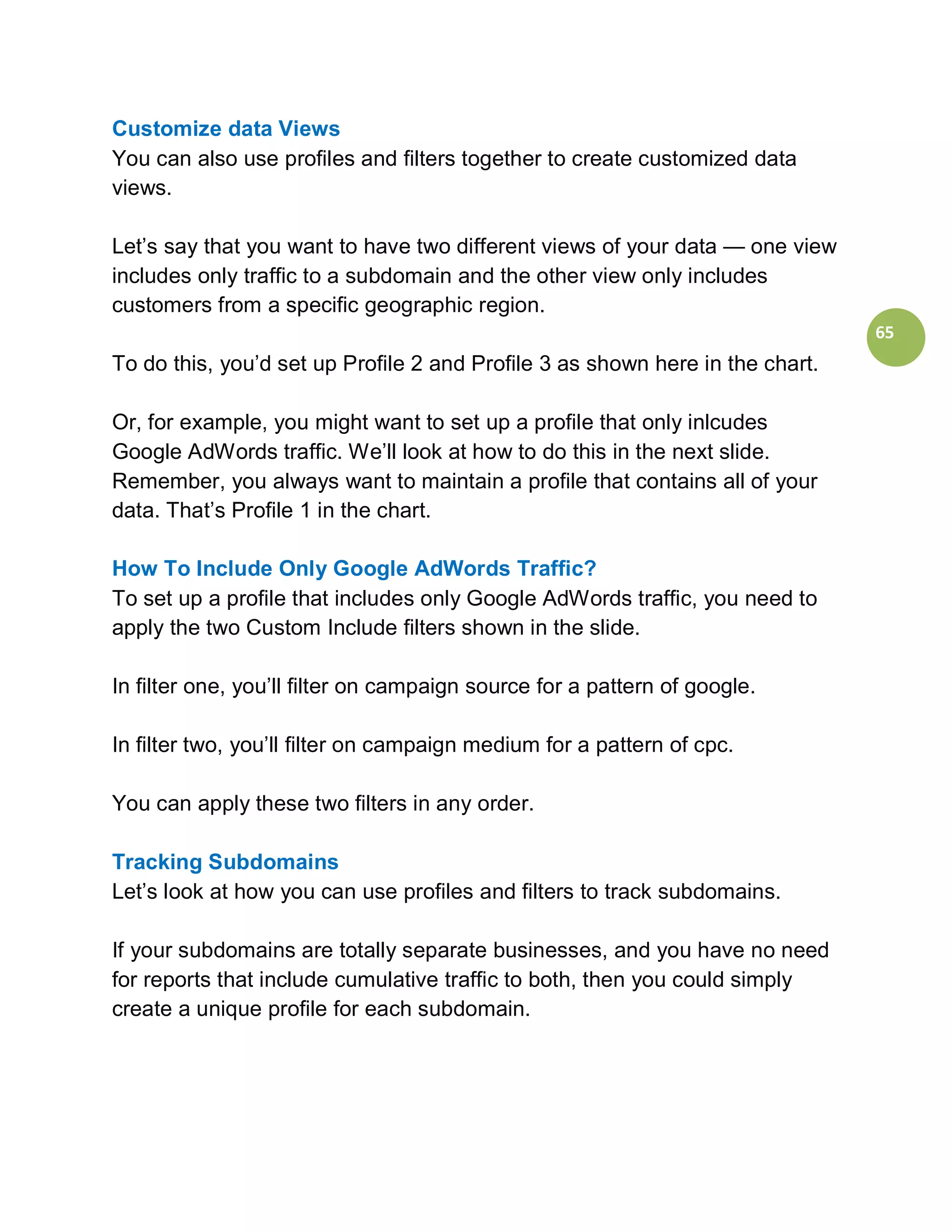 Customize data Views
You can also use profiles and filters together to create customized data
views.

Let’s say that you want to have two different views of your data — one view
includes only traffic to a subdomain and the other view only includes
customers from a specific geographic region.
                                                                               65
To do this, you’d set up Profile 2 and Profile 3 as shown here in the chart.

Or, for example, you might want to set up a profile that only inlcudes
Google AdWords traffic. We’ll look at how to do this in the next slide.
Remember, you always want to maintain a profile that contains all of your
data. That’s Profile 1 in the chart.

How To Include Only Google AdWords Traffic?
To set up a profile that includes only Google AdWords traffic, you need to
apply the two Custom Include filters shown in the slide.

In filter one, you’ll filter on campaign source for a pattern of google.

In filter two, you’ll filter on campaign medium for a pattern of cpc.

You can apply these two filters in any order.

Tracking Subdomains
Let’s look at how you can use profiles and filters to track subdomains.

If your subdomains are totally separate businesses, and you have no need
for reports that include cumulative traffic to both, then you could simply
create a unique profile for each subdomain.
 