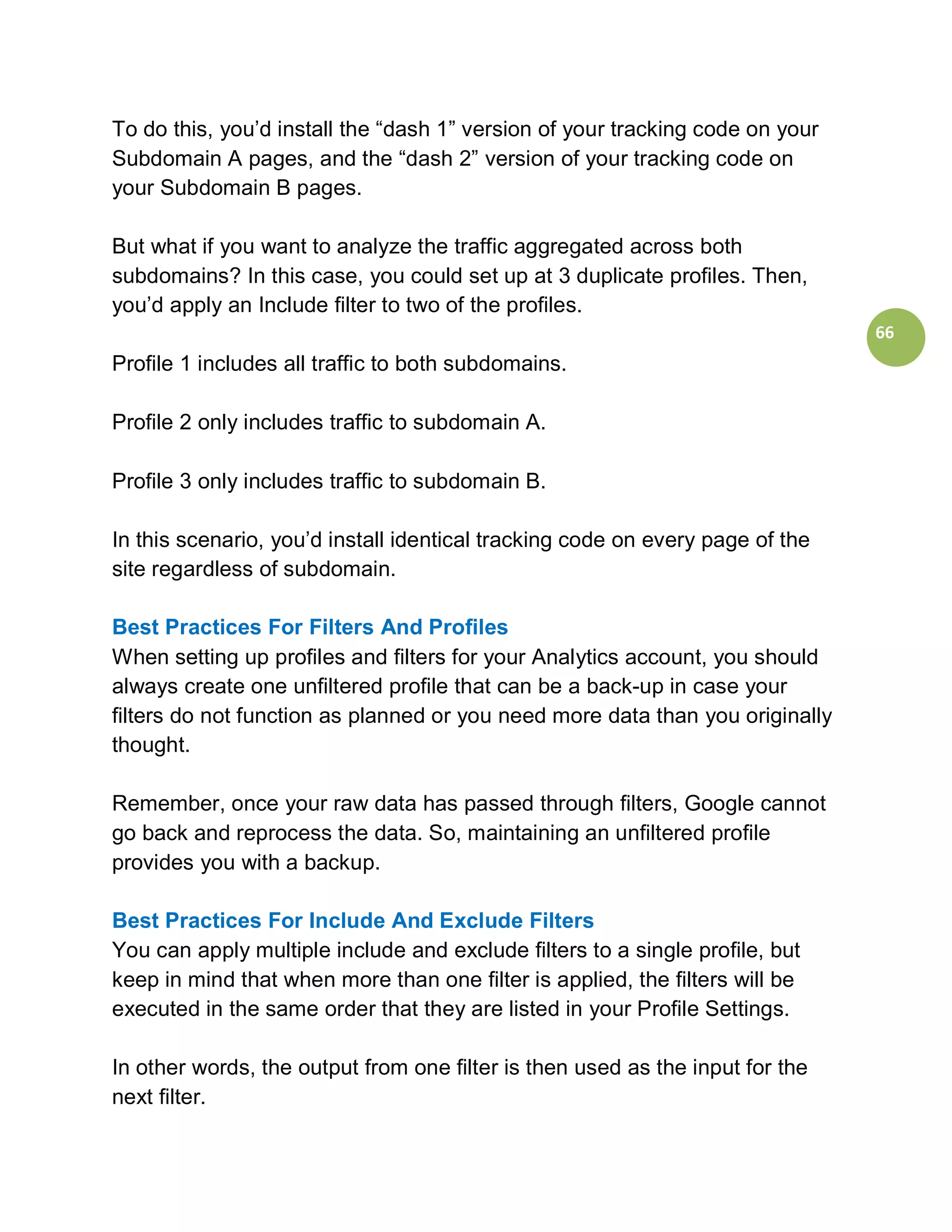 To do this, you’d install the “dash 1” version of your tracking code on your
Subdomain A pages, and the “dash 2” version of your tracking code on
your Subdomain B pages.

But what if you want to analyze the traffic aggregated across both
subdomains? In this case, you could set up at 3 duplicate profiles. Then,
you’d apply an Include filter to two of the profiles.
                                                                               66
Profile 1 includes all traffic to both subdomains.

Profile 2 only includes traffic to subdomain A.

Profile 3 only includes traffic to subdomain B.

In this scenario, you’d install identical tracking code on every page of the
site regardless of subdomain.

Best Practices For Filters And Profiles
When setting up profiles and filters for your Analytics account, you should
always create one unfiltered profile that can be a back-up in case your
filters do not function as planned or you need more data than you originally
thought.

Remember, once your raw data has passed through filters, Google cannot
go back and reprocess the data. So, maintaining an unfiltered profile
provides you with a backup.

Best Practices For Include And Exclude Filters
You can apply multiple include and exclude filters to a single profile, but
keep in mind that when more than one filter is applied, the filters will be
executed in the same order that they are listed in your Profile Settings.

In other words, the output from one filter is then used as the input for the
next filter.
 