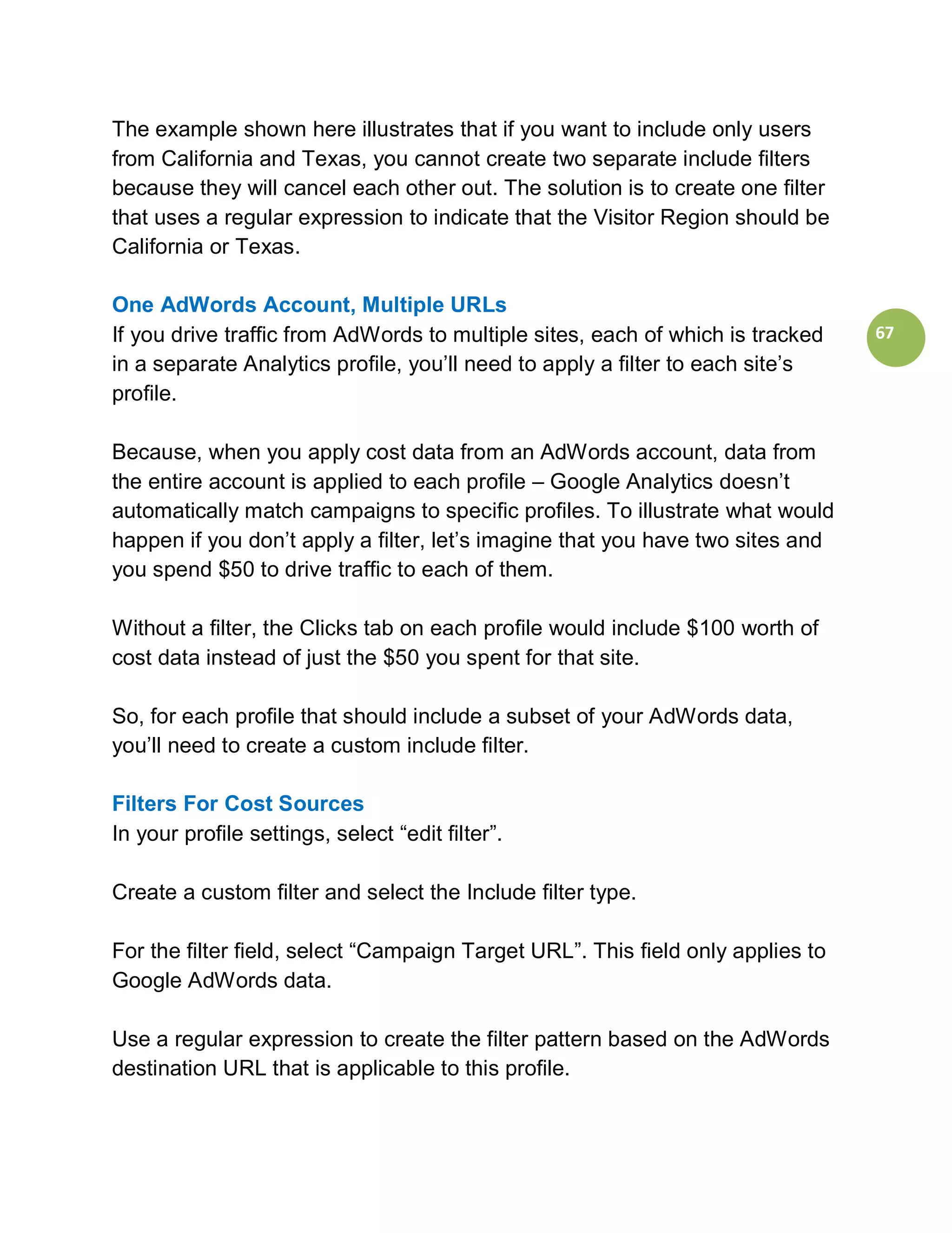 The example shown here illustrates that if you want to include only users
from California and Texas, you cannot create two separate include filters
because they will cancel each other out. The solution is to create one filter
that uses a regular expression to indicate that the Visitor Region should be
California or Texas.

One AdWords Account, Multiple URLs
If you drive traffic from AdWords to multiple sites, each of which is tracked    67
in a separate Analytics profile, you’ll need to apply a filter to each site’s
profile.

Because, when you apply cost data from an AdWords account, data from
the entire account is applied to each profile – Google Analytics doesn’t
automatically match campaigns to specific profiles. To illustrate what would
happen if you don’t apply a filter, let’s imagine that you have two sites and
you spend $50 to drive traffic to each of them.

Without a filter, the Clicks tab on each profile would include $100 worth of
cost data instead of just the $50 you spent for that site.

So, for each profile that should include a subset of your AdWords data,
you’ll need to create a custom include filter.

Filters For Cost Sources
In your profile settings, select “edit filter”.

Create a custom filter and select the Include filter type.

For the filter field, select “Campaign Target URL”. This field only applies to
Google AdWords data.

Use a regular expression to create the filter pattern based on the AdWords
destination URL that is applicable to this profile.
 