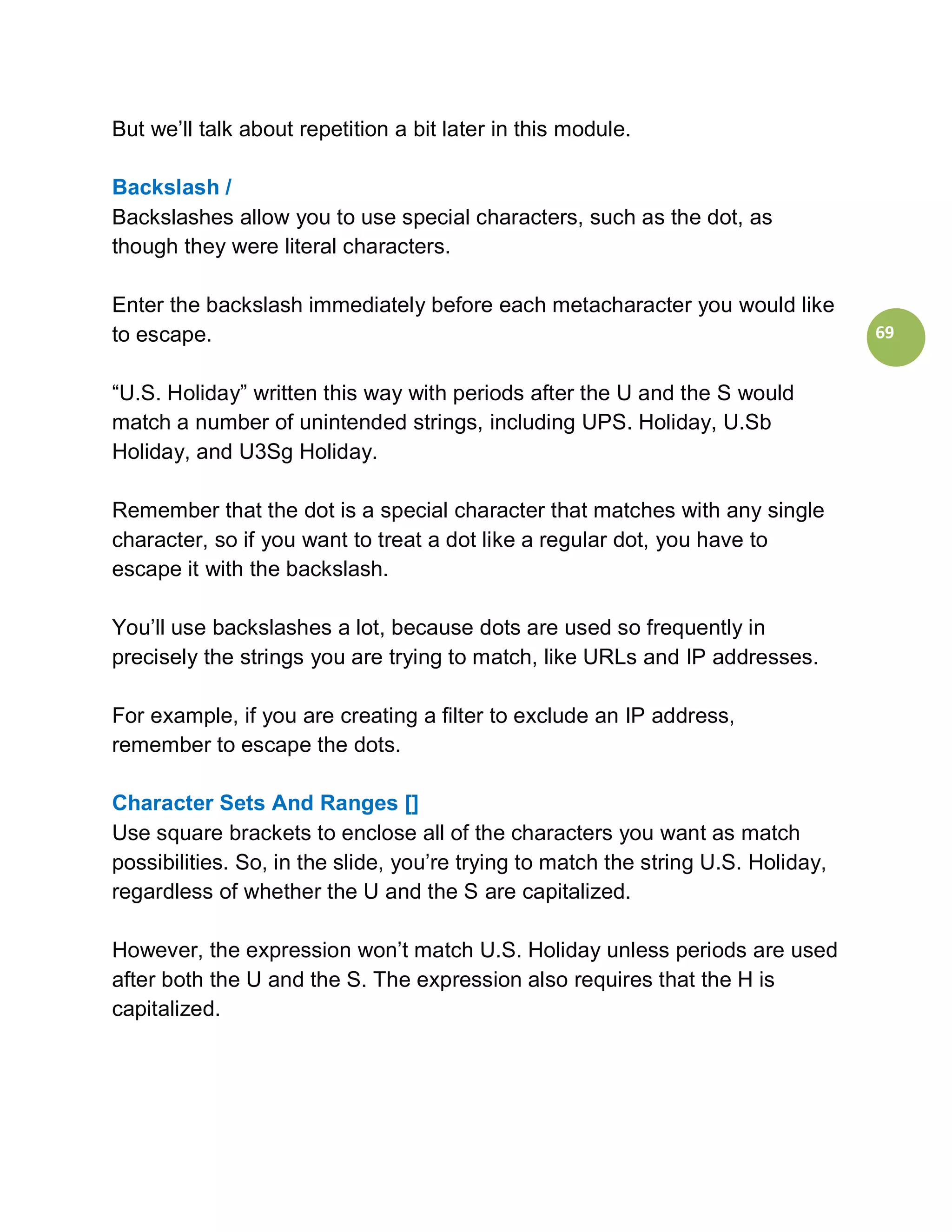 But we’ll talk about repetition a bit later in this module.

Backslash /
Backslashes allow you to use special characters, such as the dot, as
though they were literal characters.

Enter the backslash immediately before each metacharacter you would like
to escape.                                                                         69


“U.S. Holiday” written this way with periods after the U and the S would
match a number of unintended strings, including UPS. Holiday, U.Sb
Holiday, and U3Sg Holiday.

Remember that the dot is a special character that matches with any single
character, so if you want to treat a dot like a regular dot, you have to
escape it with the backslash.

You’ll use backslashes a lot, because dots are used so frequently in
precisely the strings you are trying to match, like URLs and IP addresses.

For example, if you are creating a filter to exclude an IP address,
remember to escape the dots.

Character Sets And Ranges []
Use square brackets to enclose all of the characters you want as match
possibilities. So, in the slide, you’re trying to match the string U.S. Holiday,
regardless of whether the U and the S are capitalized.

However, the expression won’t match U.S. Holiday unless periods are used
after both the U and the S. The expression also requires that the H is
capitalized.
 