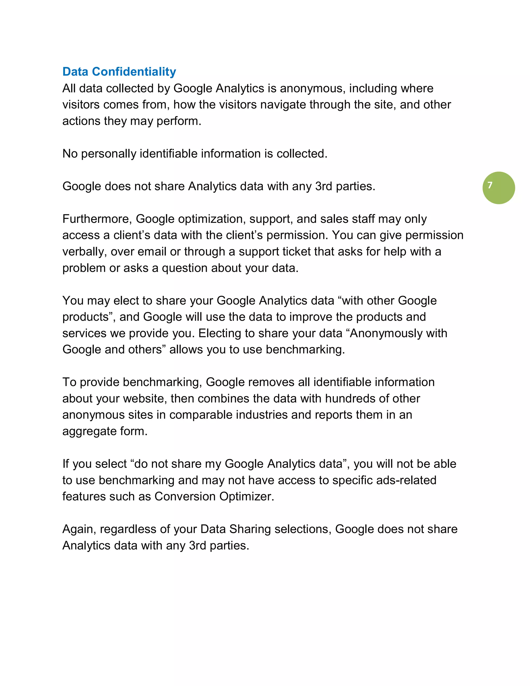 Data Confidentiality
All data collected by Google Analytics is anonymous, including where
visitors comes from, how the visitors navigate through the site, and other
actions they may perform.

No personally identifiable information is collected.

Google does not share Analytics data with any 3rd parties.                     7


Furthermore, Google optimization, support, and sales staff may only
access a client’s data with the client’s permission. You can give permission
verbally, over email or through a support ticket that asks for help with a
problem or asks a question about your data.

You may elect to share your Google Analytics data “with other Google
products”, and Google will use the data to improve the products and
services we provide you. Electing to share your data “Anonymously with
Google and others” allows you to use benchmarking.

To provide benchmarking, Google removes all identifiable information
about your website, then combines the data with hundreds of other
anonymous sites in comparable industries and reports them in an
aggregate form.

If you select “do not share my Google Analytics data”, you will not be able
to use benchmarking and may not have access to specific ads-related
features such as Conversion Optimizer.

Again, regardless of your Data Sharing selections, Google does not share
Analytics data with any 3rd parties.
 