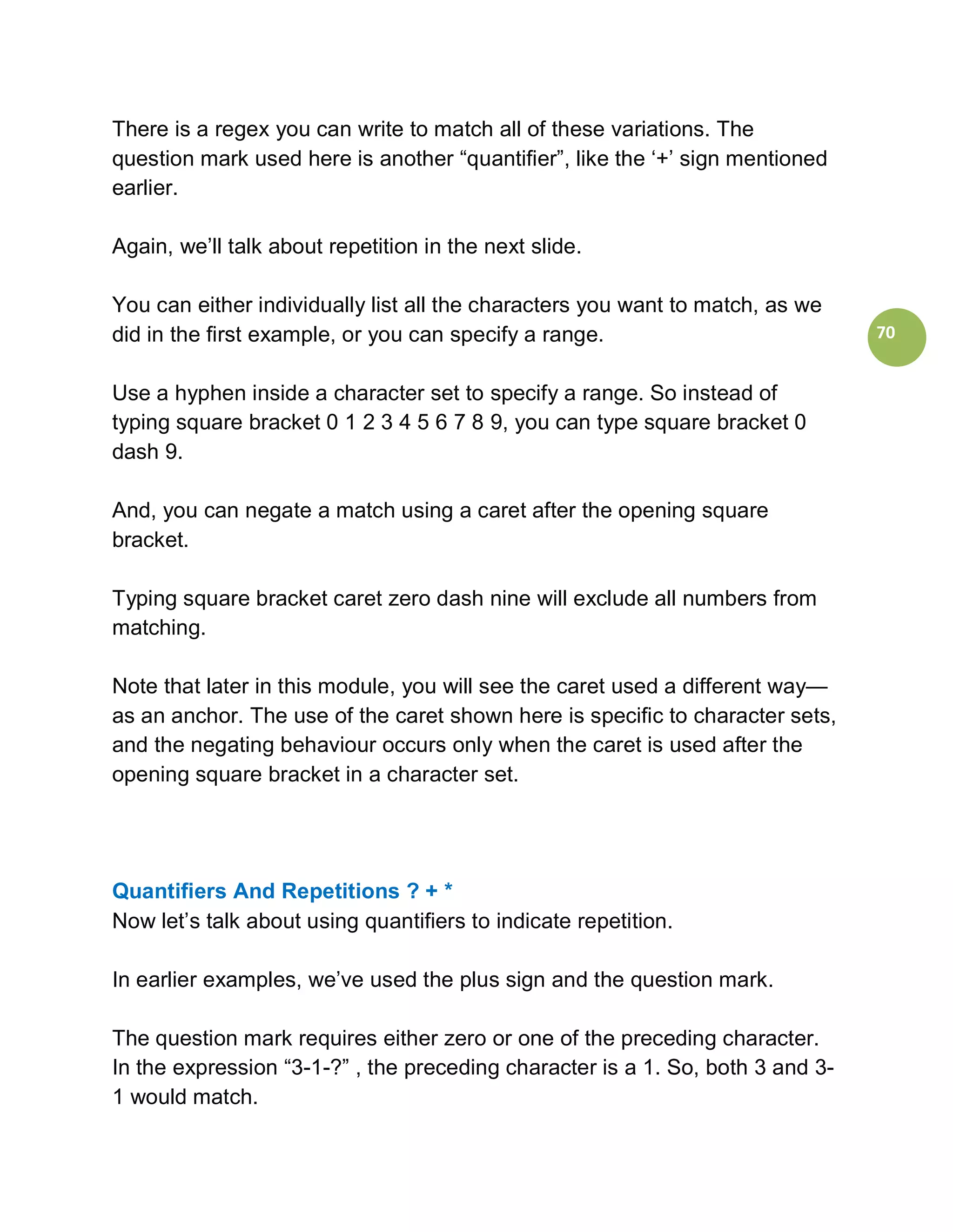 There is a regex you can write to match all of these variations. The
question mark used here is another “quantifier”, like the ‘+’ sign mentioned
earlier.

Again, we’ll talk about repetition in the next slide.

You can either individually list all the characters you want to match, as we
did in the first example, or you can specify a range.                           70


Use a hyphen inside a character set to specify a range. So instead of
typing square bracket 0 1 2 3 4 5 6 7 8 9, you can type square bracket 0
dash 9.

And, you can negate a match using a caret after the opening square
bracket.

Typing square bracket caret zero dash nine will exclude all numbers from
matching.

Note that later in this module, you will see the caret used a different way—
as an anchor. The use of the caret shown here is specific to character sets,
and the negating behaviour occurs only when the caret is used after the
opening square bracket in a character set.




Quantifiers And Repetitions ? + *
Now let’s talk about using quantifiers to indicate repetition.

In earlier examples, we’ve used the plus sign and the question mark.

The question mark requires either zero or one of the preceding character.
In the expression “3-1-?” , the preceding character is a 1. So, both 3 and 3-
1 would match.
 
