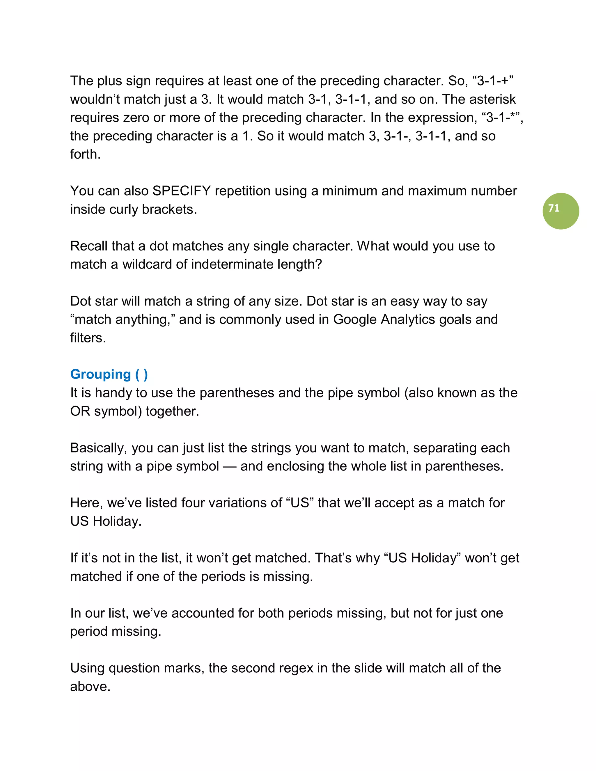 The plus sign requires at least one of the preceding character. So, “3-1-+”
wouldn’t match just a 3. It would match 3-1, 3-1-1, and so on. The asterisk
requires zero or more of the preceding character. In the expression, “3-1-*”,
the preceding character is a 1. So it would match 3, 3-1-, 3-1-1, and so
forth.

You can also SPECIFY repetition using a minimum and maximum number
inside curly brackets.                                                             71


Recall that a dot matches any single character. What would you use to
match a wildcard of indeterminate length?

Dot star will match a string of any size. Dot star is an easy way to say
“match anything,” and is commonly used in Google Analytics goals and
filters.

Grouping ( )
It is handy to use the parentheses and the pipe symbol (also known as the
OR symbol) together.

Basically, you can just list the strings you want to match, separating each
string with a pipe symbol — and enclosing the whole list in parentheses.

Here, we’ve listed four variations of “US” that we’ll accept as a match for
US Holiday.

If it’s not in the list, it won’t get matched. That’s why “US Holiday” won’t get
matched if one of the periods is missing.

In our list, we’ve accounted for both periods missing, but not for just one
period missing.

Using question marks, the second regex in the slide will match all of the
above.
 
