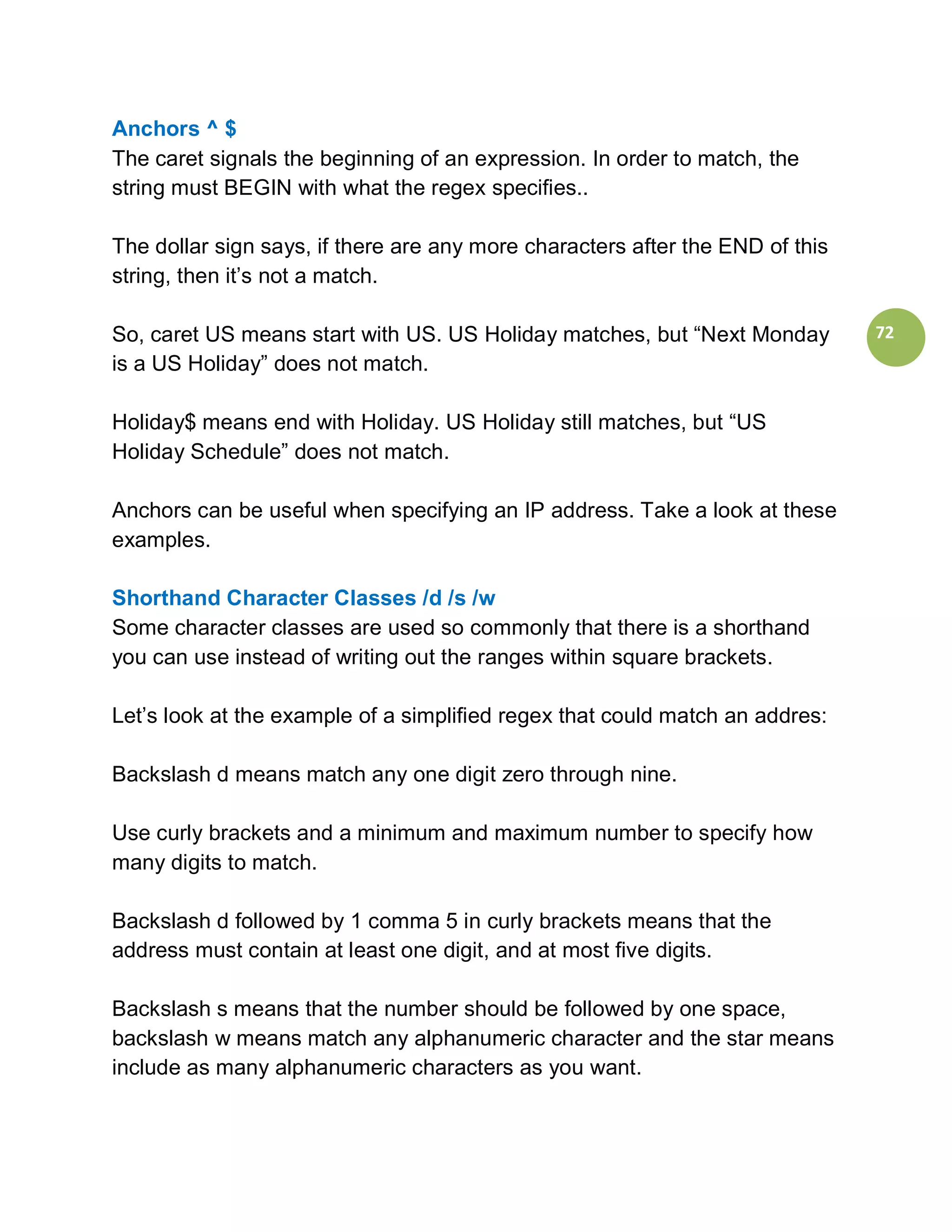 Anchors ^ $
The caret signals the beginning of an expression. In order to match, the
string must BEGIN with what the regex specifies..

The dollar sign says, if there are any more characters after the END of this
string, then it’s not a match.

So, caret US means start with US. US Holiday matches, but “Next Monday         72
is a US Holiday” does not match.

Holiday$ means end with Holiday. US Holiday still matches, but “US
Holiday Schedule” does not match.

Anchors can be useful when specifying an IP address. Take a look at these
examples.

Shorthand Character Classes /d /s /w
Some character classes are used so commonly that there is a shorthand
you can use instead of writing out the ranges within square brackets.

Let’s look at the example of a simplified regex that could match an addres:

Backslash d means match any one digit zero through nine.

Use curly brackets and a minimum and maximum number to specify how
many digits to match.

Backslash d followed by 1 comma 5 in curly brackets means that the
address must contain at least one digit, and at most five digits.

Backslash s means that the number should be followed by one space,
backslash w means match any alphanumeric character and the star means
include as many alphanumeric characters as you want.
 