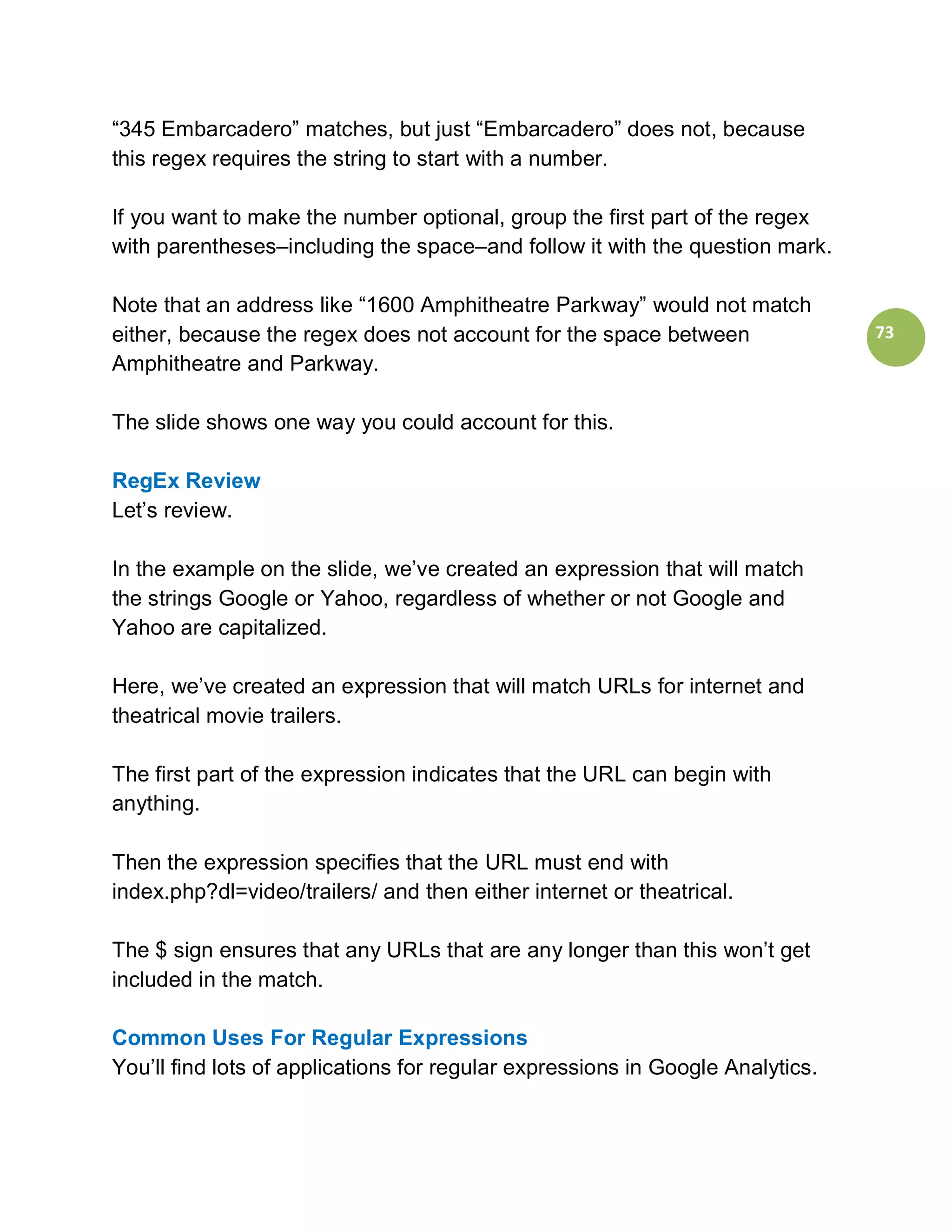 “345 Embarcadero” matches, but just “Embarcadero” does not, because
this regex requires the string to start with a number.

If you want to make the number optional, group the first part of the regex
with parentheses–including the space–and follow it with the question mark.

Note that an address like “1600 Amphitheatre Parkway” would not match
either, because the regex does not account for the space between                73
Amphitheatre and Parkway.

The slide shows one way you could account for this.

RegEx Review
Let’s review.

In the example on the slide, we’ve created an expression that will match
the strings Google or Yahoo, regardless of whether or not Google and
Yahoo are capitalized.

Here, we’ve created an expression that will match URLs for internet and
theatrical movie trailers.

The first part of the expression indicates that the URL can begin with
anything.

Then the expression specifies that the URL must end with
index.php?dl=video/trailers/ and then either internet or theatrical.

The $ sign ensures that any URLs that are any longer than this won’t get
included in the match.

Common Uses For Regular Expressions
You’ll find lots of applications for regular expressions in Google Analytics.
 
