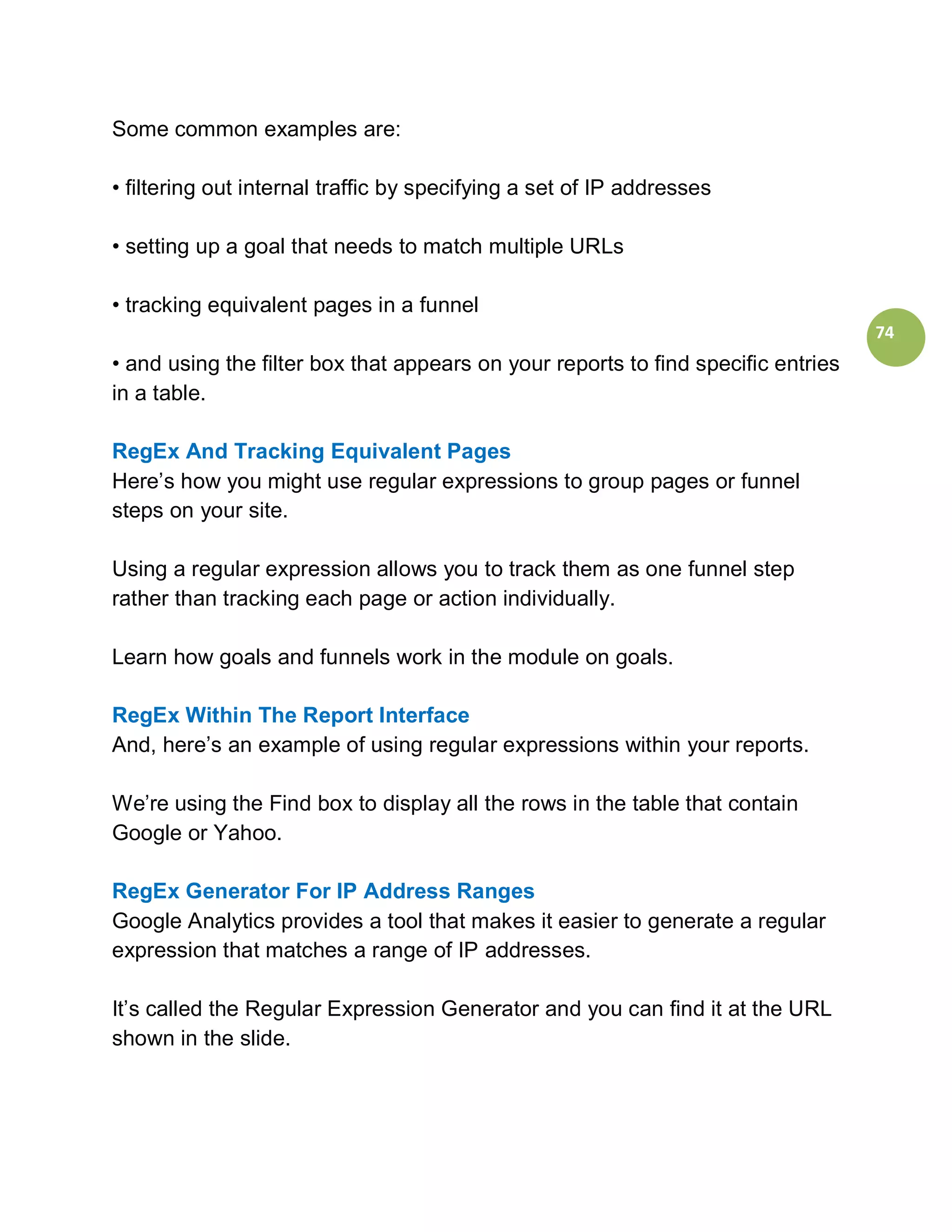 Some common examples are:

• filtering out internal traffic by specifying a set of IP addresses

• setting up a goal that needs to match multiple URLs

• tracking equivalent pages in a funnel
                                                                                   74
• and using the filter box that appears on your reports to find specific entries
in a table.

RegEx And Tracking Equivalent Pages
Here’s how you might use regular expressions to group pages or funnel
steps on your site.

Using a regular expression allows you to track them as one funnel step
rather than tracking each page or action individually.

Learn how goals and funnels work in the module on goals.

RegEx Within The Report Interface
And, here’s an example of using regular expressions within your reports.

We’re using the Find box to display all the rows in the table that contain
Google or Yahoo.

RegEx Generator For IP Address Ranges
Google Analytics provides a tool that makes it easier to generate a regular
expression that matches a range of IP addresses.

It’s called the Regular Expression Generator and you can find it at the URL
shown in the slide.
 