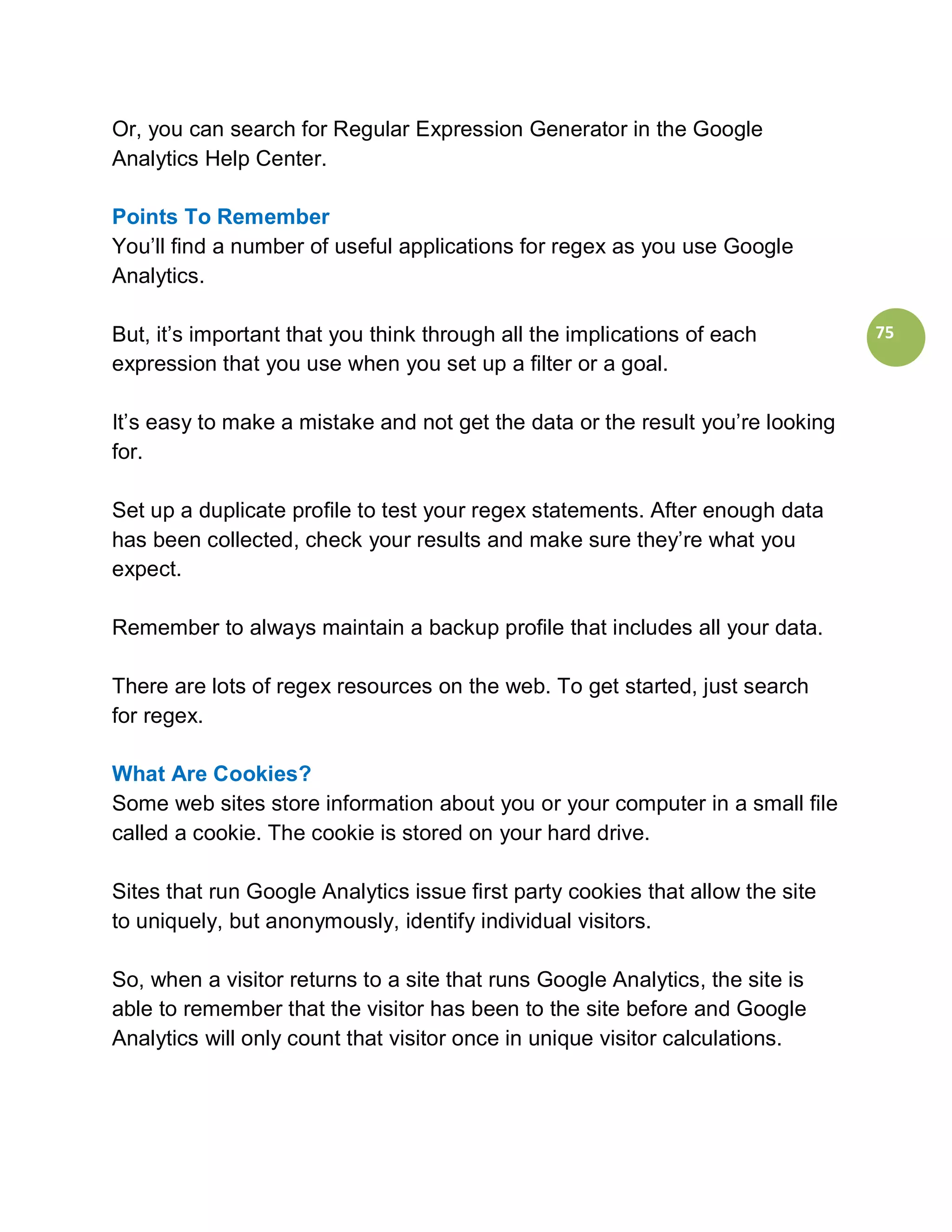 Or, you can search for Regular Expression Generator in the Google
Analytics Help Center.

Points To Remember
You’ll find a number of useful applications for regex as you use Google
Analytics.

But, it’s important that you think through all the implications of each         75
expression that you use when you set up a filter or a goal.

It’s easy to make a mistake and not get the data or the result you’re looking
for.

Set up a duplicate profile to test your regex statements. After enough data
has been collected, check your results and make sure they’re what you
expect.

Remember to always maintain a backup profile that includes all your data.

There are lots of regex resources on the web. To get started, just search
for regex.

What Are Cookies?
Some web sites store information about you or your computer in a small file
called a cookie. The cookie is stored on your hard drive.

Sites that run Google Analytics issue first party cookies that allow the site
to uniquely, but anonymously, identify individual visitors.

So, when a visitor returns to a site that runs Google Analytics, the site is
able to remember that the visitor has been to the site before and Google
Analytics will only count that visitor once in unique visitor calculations.
 