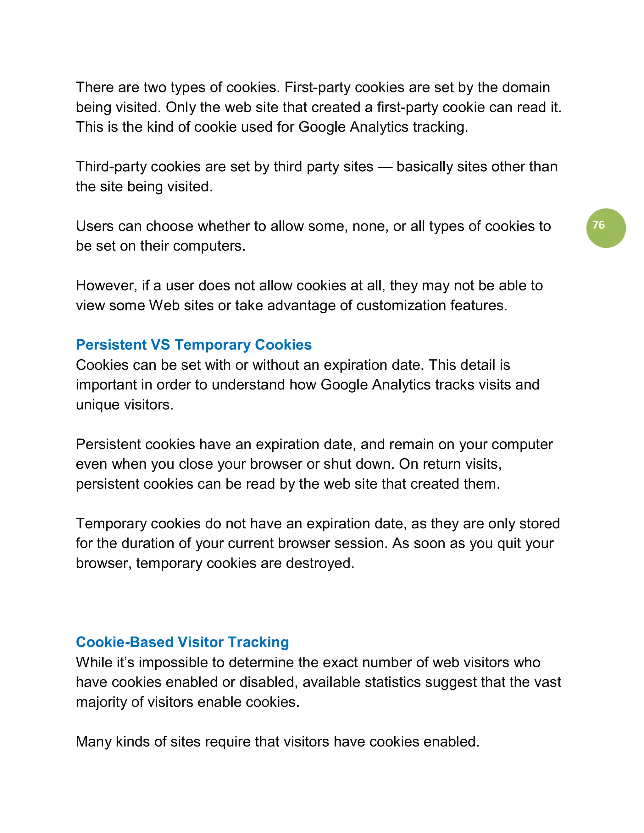 There are two types of cookies. First-party cookies are set by the domain
being visited. Only the web site that created a first-party cookie can read it.
This is the kind of cookie used for Google Analytics tracking.

Third-party cookies are set by third party sites — basically sites other than
the site being visited.

Users can choose whether to allow some, none, or all types of cookies to          76
be set on their computers.

However, if a user does not allow cookies at all, they may not be able to
view some Web sites or take advantage of customization features.

Persistent VS Temporary Cookies
Cookies can be set with or without an expiration date. This detail is
important in order to understand how Google Analytics tracks visits and
unique visitors.

Persistent cookies have an expiration date, and remain on your computer
even when you close your browser or shut down. On return visits,
persistent cookies can be read by the web site that created them.

Temporary cookies do not have an expiration date, as they are only stored
for the duration of your current browser session. As soon as you quit your
browser, temporary cookies are destroyed.




Cookie-Based Visitor Tracking
While it’s impossible to determine the exact number of web visitors who
have cookies enabled or disabled, available statistics suggest that the vast
majority of visitors enable cookies.

Many kinds of sites require that visitors have cookies enabled.
 