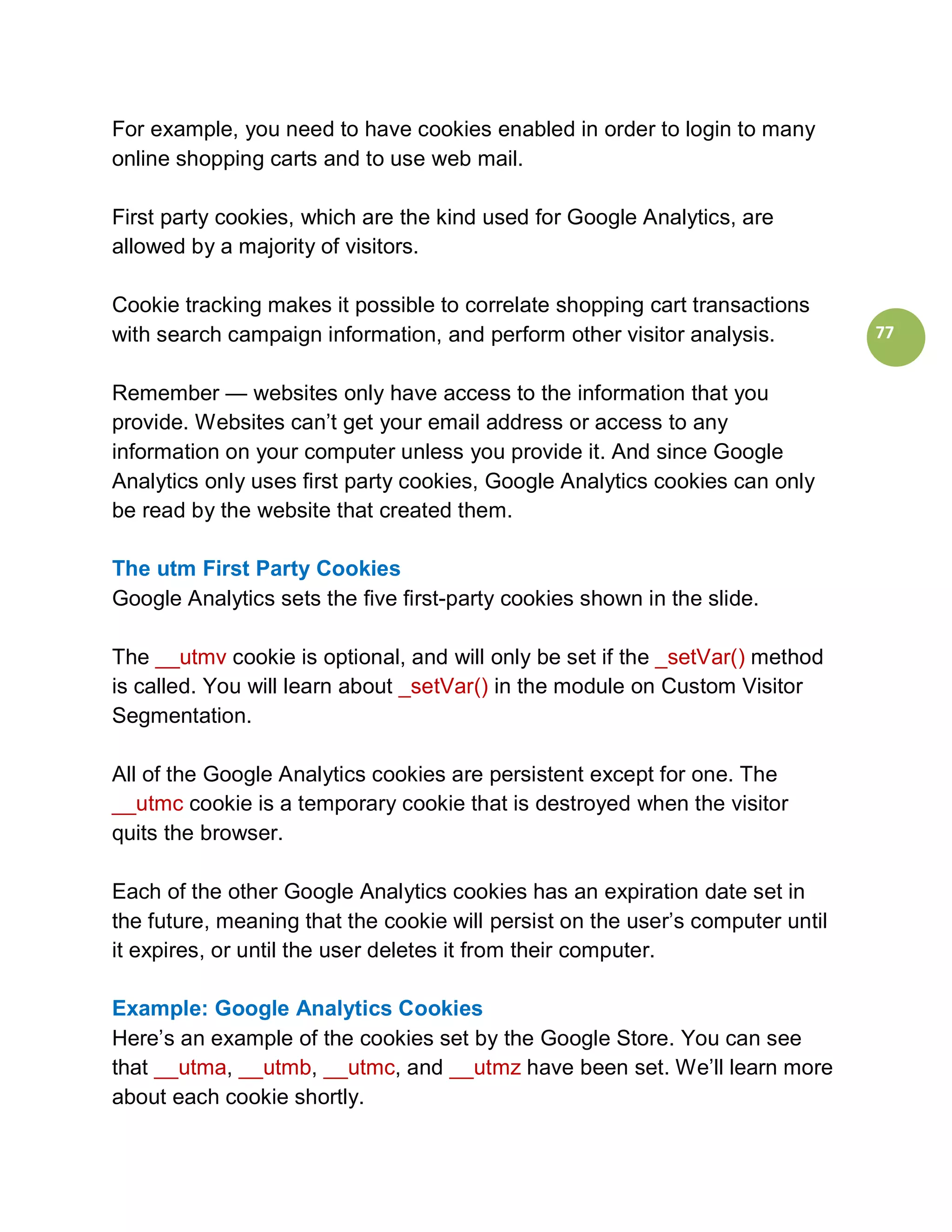 For example, you need to have cookies enabled in order to login to many
online shopping carts and to use web mail.

First party cookies, which are the kind used for Google Analytics, are
allowed by a majority of visitors.

Cookie tracking makes it possible to correlate shopping cart transactions
with search campaign information, and perform other visitor analysis.           77


Remember — websites only have access to the information that you
provide. Websites can’t get your email address or access to any
information on your computer unless you provide it. And since Google
Analytics only uses first party cookies, Google Analytics cookies can only
be read by the website that created them.

The utm First Party Cookies
Google Analytics sets the five first-party cookies shown in the slide.

The __utmv cookie is optional, and will only be set if the _setVar() method
is called. You will learn about _setVar() in the module on Custom Visitor
Segmentation.

All of the Google Analytics cookies are persistent except for one. The
__utmc cookie is a temporary cookie that is destroyed when the visitor
quits the browser.

Each of the other Google Analytics cookies has an expiration date set in
the future, meaning that the cookie will persist on the user’s computer until
it expires, or until the user deletes it from their computer.

Example: Google Analytics Cookies
Here’s an example of the cookies set by the Google Store. You can see
that __utma, __utmb, __utmc, and __utmz have been set. We’ll learn more
about each cookie shortly.
 