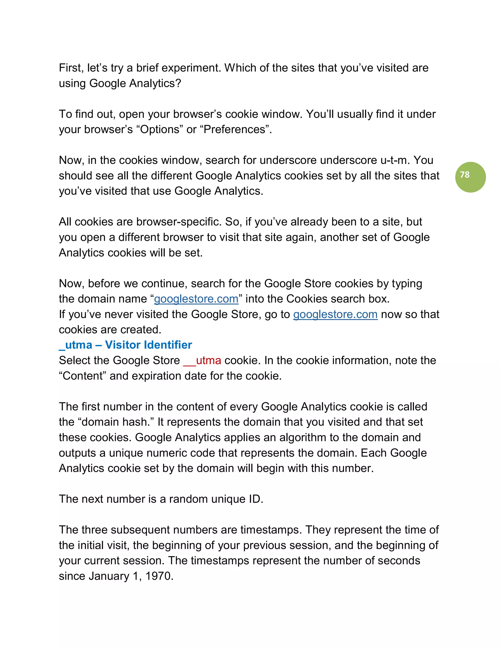 First, let’s try a brief experiment. Which of the sites that you’ve visited are
using Google Analytics?

To find out, open your browser’s cookie window. You’ll usually find it under
your browser’s “Options” or “Preferences”.

Now, in the cookies window, search for underscore underscore u-t-m. You
should see all the different Google Analytics cookies set by all the sites that   78
you’ve visited that use Google Analytics.

All cookies are browser-specific. So, if you’ve already been to a site, but
you open a different browser to visit that site again, another set of Google
Analytics cookies will be set.

Now, before we continue, search for the Google Store cookies by typing
the domain name “googlestore.com” into the Cookies search box.
If you’ve never visited the Google Store, go to googlestore.com now so that
cookies are created.
_utma – Visitor Identifier
Select the Google Store __utma cookie. In the cookie information, note the
“Content” and expiration date for the cookie.

The first number in the content of every Google Analytics cookie is called
the “domain hash.” It represents the domain that you visited and that set
these cookies. Google Analytics applies an algorithm to the domain and
outputs a unique numeric code that represents the domain. Each Google
Analytics cookie set by the domain will begin with this number.

The next number is a random unique ID.

The three subsequent numbers are timestamps. They represent the time of
the initial visit, the beginning of your previous session, and the beginning of
your current session. The timestamps represent the number of seconds
since January 1, 1970.
 