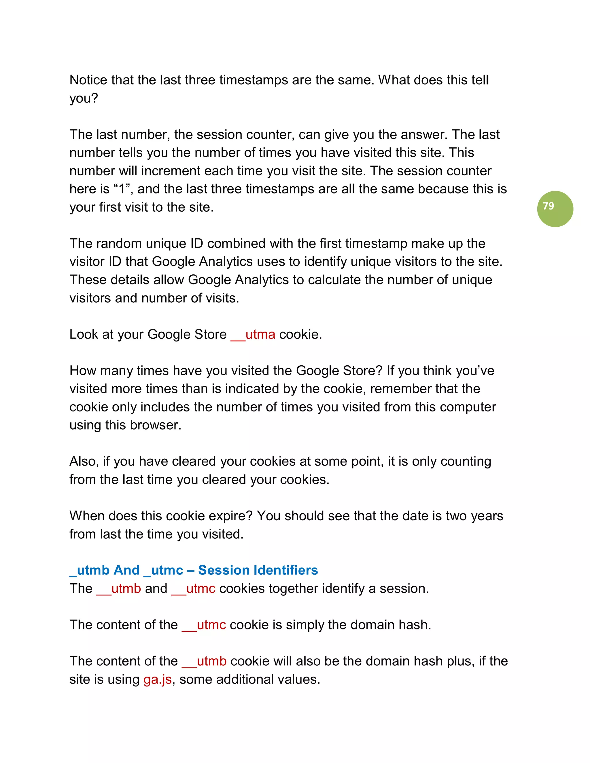 Notice that the last three timestamps are the same. What does this tell
you?

The last number, the session counter, can give you the answer. The last
number tells you the number of times you have visited this site. This
number will increment each time you visit the site. The session counter
here is “1”, and the last three timestamps are all the same because this is
your first visit to the site.                                                    79


The random unique ID combined with the first timestamp make up the
visitor ID that Google Analytics uses to identify unique visitors to the site.
These details allow Google Analytics to calculate the number of unique
visitors and number of visits.

Look at your Google Store __utma cookie.

How many times have you visited the Google Store? If you think you’ve
visited more times than is indicated by the cookie, remember that the
cookie only includes the number of times you visited from this computer
using this browser.

Also, if you have cleared your cookies at some point, it is only counting
from the last time you cleared your cookies.

When does this cookie expire? You should see that the date is two years
from last the time you visited.

_utmb And _utmc – Session Identifiers
The __utmb and __utmc cookies together identify a session.

The content of the __utmc cookie is simply the domain hash.

The content of the __utmb cookie will also be the domain hash plus, if the
site is using ga.js, some additional values.
 