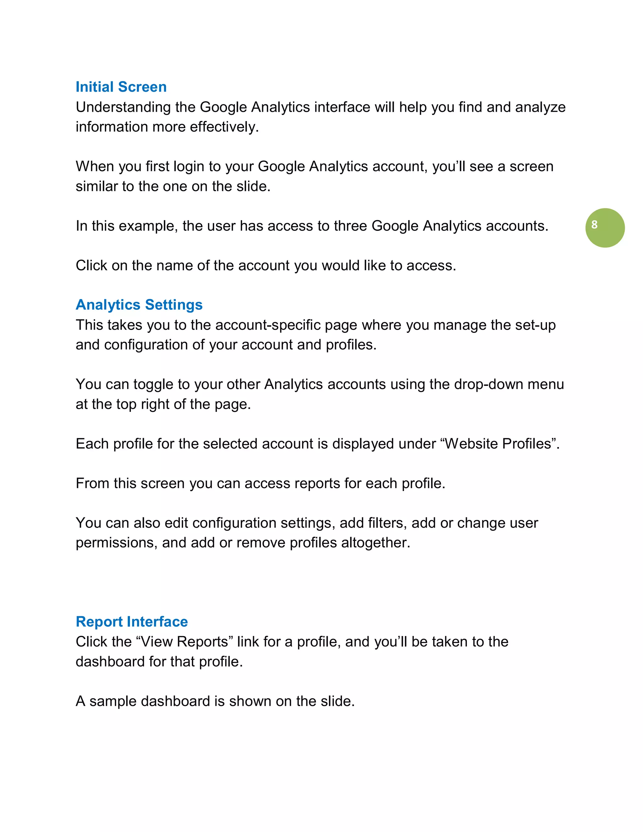 Initial Screen
Understanding the Google Analytics interface will help you find and analyze
information more effectively.

When you first login to your Google Analytics account, you’ll see a screen
similar to the one on the slide.

In this example, the user has access to three Google Analytics accounts.       8


Click on the name of the account you would like to access.

Analytics Settings
This takes you to the account-specific page where you manage the set-up
and configuration of your account and profiles.

You can toggle to your other Analytics accounts using the drop-down menu
at the top right of the page.

Each profile for the selected account is displayed under “Website Profiles”.

From this screen you can access reports for each profile.

You can also edit configuration settings, add filters, add or change user
permissions, and add or remove profiles altogether.




Report Interface
Click the “View Reports” link for a profile, and you’ll be taken to the
dashboard for that profile.

A sample dashboard is shown on the slide.
 