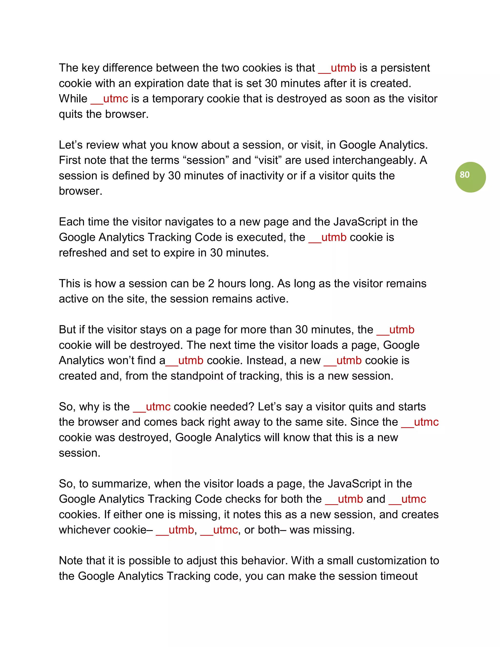 The key difference between the two cookies is that __utmb is a persistent
cookie with an expiration date that is set 30 minutes after it is created.
While __utmc is a temporary cookie that is destroyed as soon as the visitor
quits the browser.

Let’s review what you know about a session, or visit, in Google Analytics.
First note that the terms “session” and “visit” are used interchangeably. A
session is defined by 30 minutes of inactivity or if a visitor quits the          80
browser.

Each time the visitor navigates to a new page and the JavaScript in the
Google Analytics Tracking Code is executed, the __utmb cookie is
refreshed and set to expire in 30 minutes.

This is how a session can be 2 hours long. As long as the visitor remains
active on the site, the session remains active.

But if the visitor stays on a page for more than 30 minutes, the __utmb
cookie will be destroyed. The next time the visitor loads a page, Google
Analytics won’t find a__utmb cookie. Instead, a new __utmb cookie is
created and, from the standpoint of tracking, this is a new session.

So, why is the __utmc cookie needed? Let’s say a visitor quits and starts
the browser and comes back right away to the same site. Since the __utmc
cookie was destroyed, Google Analytics will know that this is a new
session.

So, to summarize, when the visitor loads a page, the JavaScript in the
Google Analytics Tracking Code checks for both the __utmb and __utmc
cookies. If either one is missing, it notes this as a new session, and creates
whichever cookie– __utmb, __utmc, or both– was missing.

Note that it is possible to adjust this behavior. With a small customization to
the Google Analytics Tracking code, you can make the session timeout
 