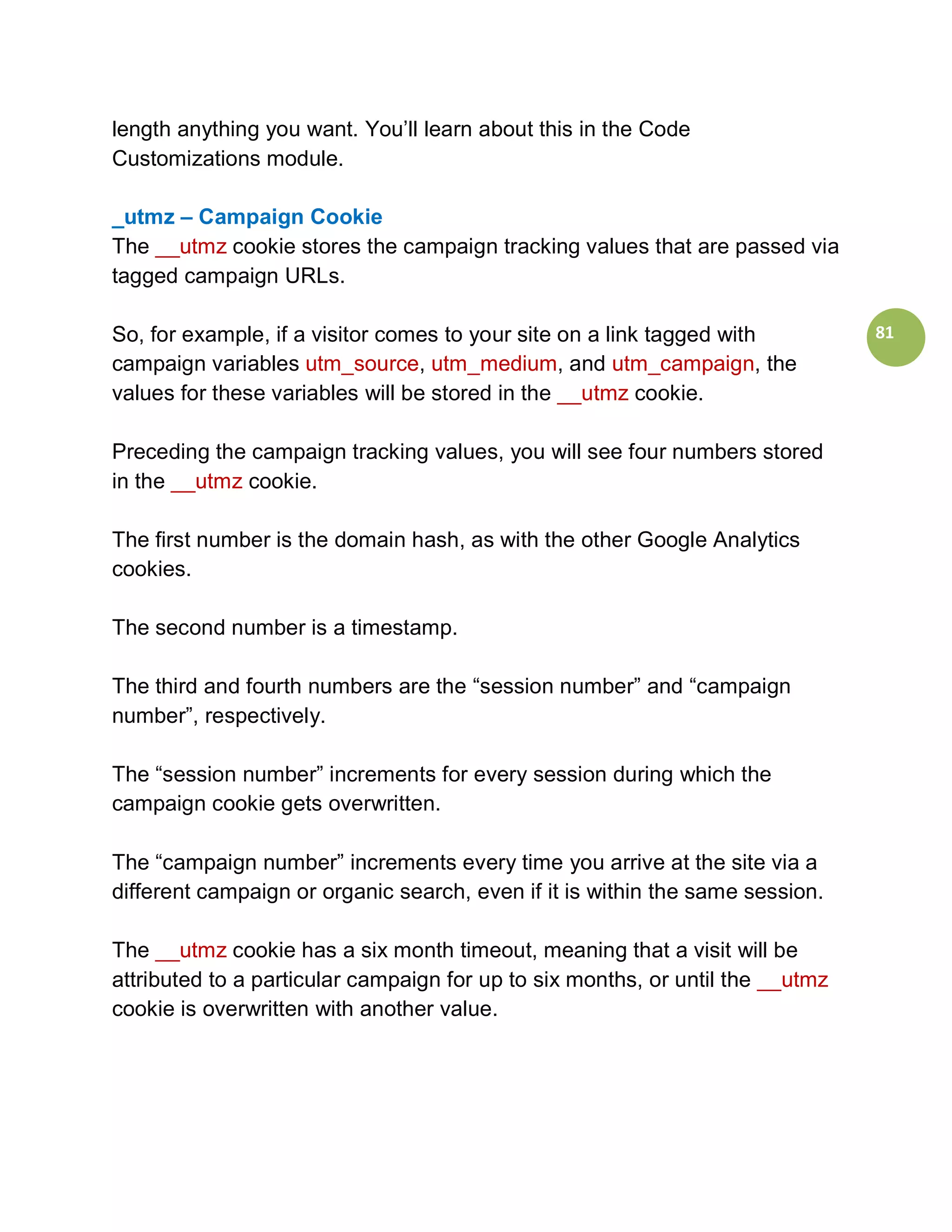 length anything you want. You’ll learn about this in the Code
Customizations module.

_utmz – Campaign Cookie
The __utmz cookie stores the campaign tracking values that are passed via
tagged campaign URLs.

So, for example, if a visitor comes to your site on a link tagged with          81
campaign variables utm_source, utm_medium, and utm_campaign, the
values for these variables will be stored in the __utmz cookie.

Preceding the campaign tracking values, you will see four numbers stored
in the __utmz cookie.

The first number is the domain hash, as with the other Google Analytics
cookies.

The second number is a timestamp.

The third and fourth numbers are the “session number” and “campaign
number”, respectively.

The “session number” increments for every session during which the
campaign cookie gets overwritten.

The “campaign number” increments every time you arrive at the site via a
different campaign or organic search, even if it is within the same session.

The __utmz cookie has a six month timeout, meaning that a visit will be
attributed to a particular campaign for up to six months, or until the __utmz
cookie is overwritten with another value.
 