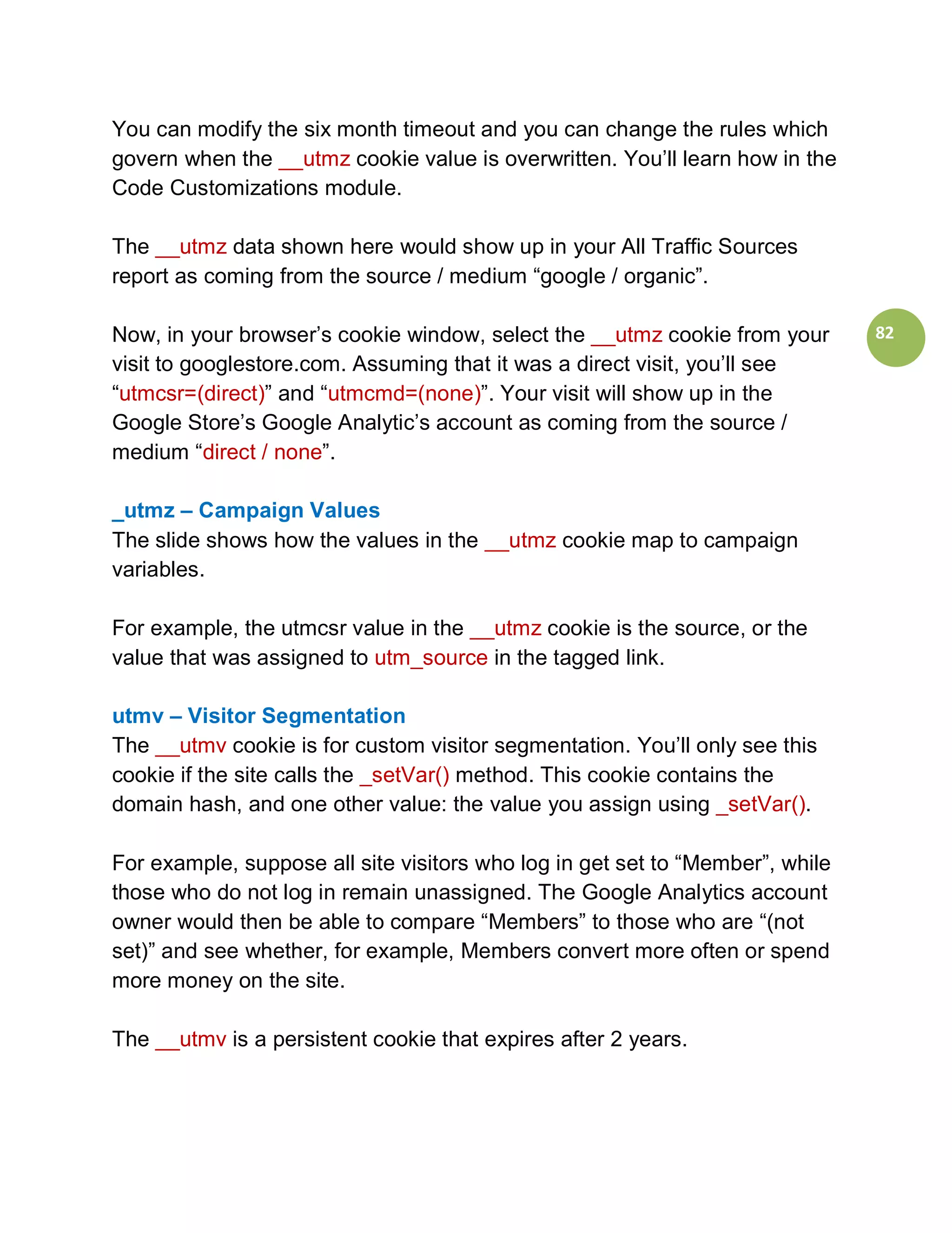 You can modify the six month timeout and you can change the rules which
govern when the __utmz cookie value is overwritten. You’ll learn how in the
Code Customizations module.

The __utmz data shown here would show up in your All Traffic Sources
report as coming from the source / medium “google / organic”.

Now, in your browser’s cookie window, select the __utmz cookie from your       82
visit to googlestore.com. Assuming that it was a direct visit, you’ll see
“utmcsr=(direct)” and “utmcmd=(none)”. Your visit will show up in the
Google Store’s Google Analytic’s account as coming from the source /
medium “direct / none”.

_utmz – Campaign Values
The slide shows how the values in the __utmz cookie map to campaign
variables.

For example, the utmcsr value in the __utmz cookie is the source, or the
value that was assigned to utm_source in the tagged link.

utmv – Visitor Segmentation
The __utmv cookie is for custom visitor segmentation. You’ll only see this
cookie if the site calls the _setVar() method. This cookie contains the
domain hash, and one other value: the value you assign using _setVar().

For example, suppose all site visitors who log in get set to “Member”, while
those who do not log in remain unassigned. The Google Analytics account
owner would then be able to compare “Members” to those who are “(not
set)” and see whether, for example, Members convert more often or spend
more money on the site.

The __utmv is a persistent cookie that expires after 2 years.
 