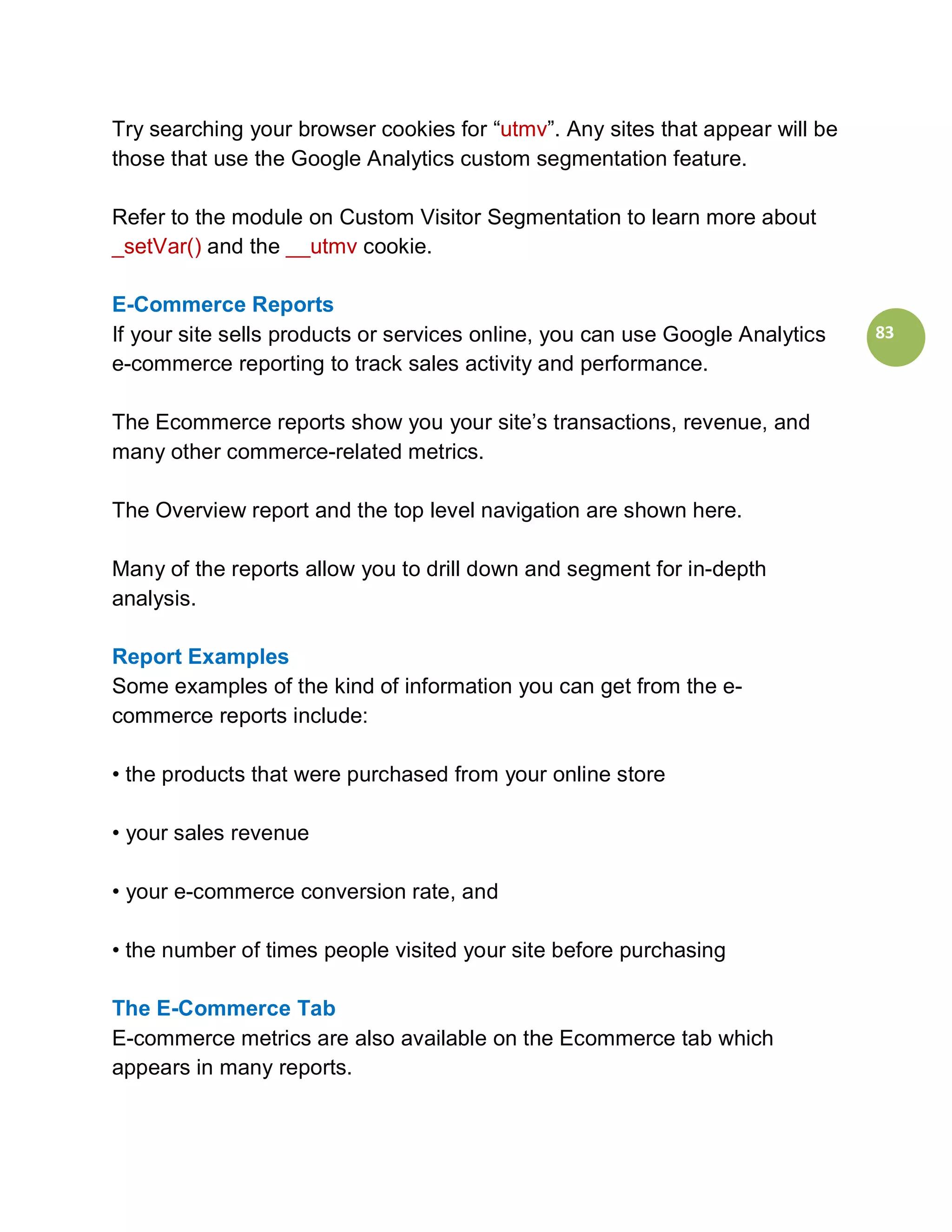 Try searching your browser cookies for “utmv”. Any sites that appear will be
those that use the Google Analytics custom segmentation feature.

Refer to the module on Custom Visitor Segmentation to learn more about
_setVar() and the __utmv cookie.

E-Commerce Reports
If your site sells products or services online, you can use Google Analytics   83
e-commerce reporting to track sales activity and performance.

The Ecommerce reports show you your site’s transactions, revenue, and
many other commerce-related metrics.

The Overview report and the top level navigation are shown here.

Many of the reports allow you to drill down and segment for in-depth
analysis.

Report Examples
Some examples of the kind of information you can get from the e-
commerce reports include:

• the products that were purchased from your online store

• your sales revenue

• your e-commerce conversion rate, and

• the number of times people visited your site before purchasing

The E-Commerce Tab
E-commerce metrics are also available on the Ecommerce tab which
appears in many reports.
 