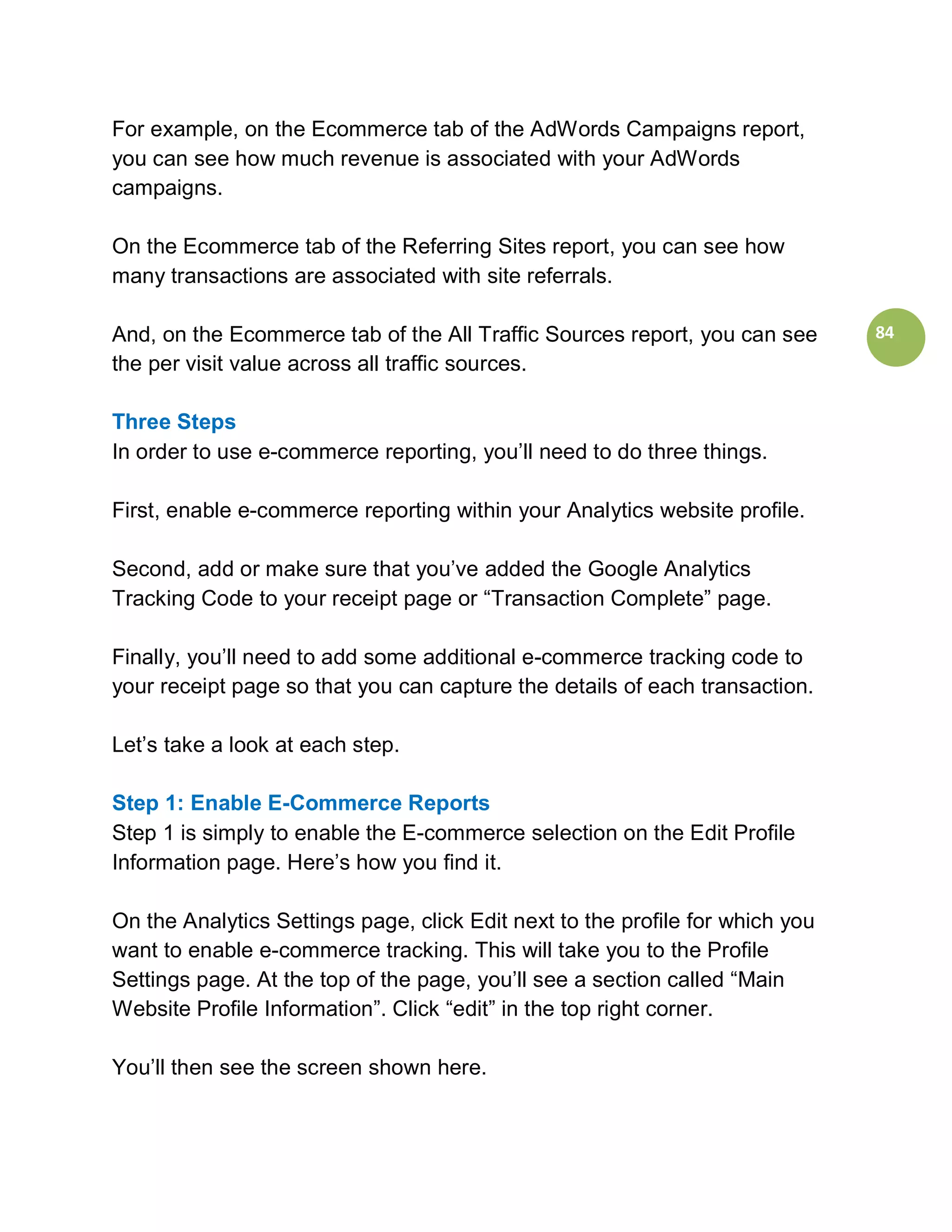 For example, on the Ecommerce tab of the AdWords Campaigns report,
you can see how much revenue is associated with your AdWords
campaigns.

On the Ecommerce tab of the Referring Sites report, you can see how
many transactions are associated with site referrals.

And, on the Ecommerce tab of the All Traffic Sources report, you can see       84
the per visit value across all traffic sources.

Three Steps
In order to use e-commerce reporting, you’ll need to do three things.

First, enable e-commerce reporting within your Analytics website profile.

Second, add or make sure that you’ve added the Google Analytics
Tracking Code to your receipt page or “Transaction Complete” page.

Finally, you’ll need to add some additional e-commerce tracking code to
your receipt page so that you can capture the details of each transaction.

Let’s take a look at each step.

Step 1: Enable E-Commerce Reports
Step 1 is simply to enable the E-commerce selection on the Edit Profile
Information page. Here’s how you find it.

On the Analytics Settings page, click Edit next to the profile for which you
want to enable e-commerce tracking. This will take you to the Profile
Settings page. At the top of the page, you’ll see a section called “Main
Website Profile Information”. Click “edit” in the top right corner.

You’ll then see the screen shown here.
 