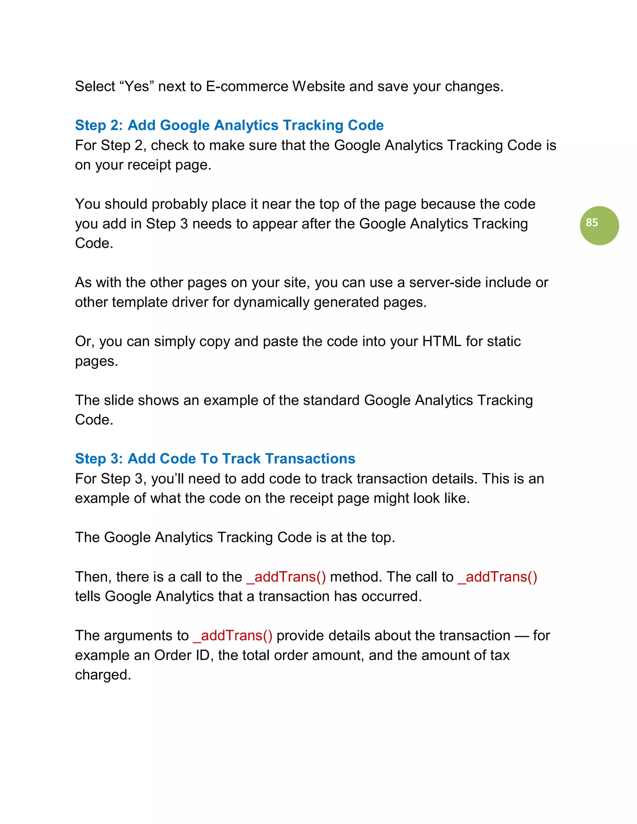 Select “Yes” next to E-commerce Website and save your changes.

Step 2: Add Google Analytics Tracking Code
For Step 2, check to make sure that the Google Analytics Tracking Code is
on your receipt page.

You should probably place it near the top of the page because the code
you add in Step 3 needs to appear after the Google Analytics Tracking          85
Code.

As with the other pages on your site, you can use a server-side include or
other template driver for dynamically generated pages.

Or, you can simply copy and paste the code into your HTML for static
pages.

The slide shows an example of the standard Google Analytics Tracking
Code.

Step 3: Add Code To Track Transactions
For Step 3, you’ll need to add code to track transaction details. This is an
example of what the code on the receipt page might look like.

The Google Analytics Tracking Code is at the top.

Then, there is a call to the _addTrans() method. The call to _addTrans()
tells Google Analytics that a transaction has occurred.

The arguments to _addTrans() provide details about the transaction — for
example an Order ID, the total order amount, and the amount of tax
charged.
 