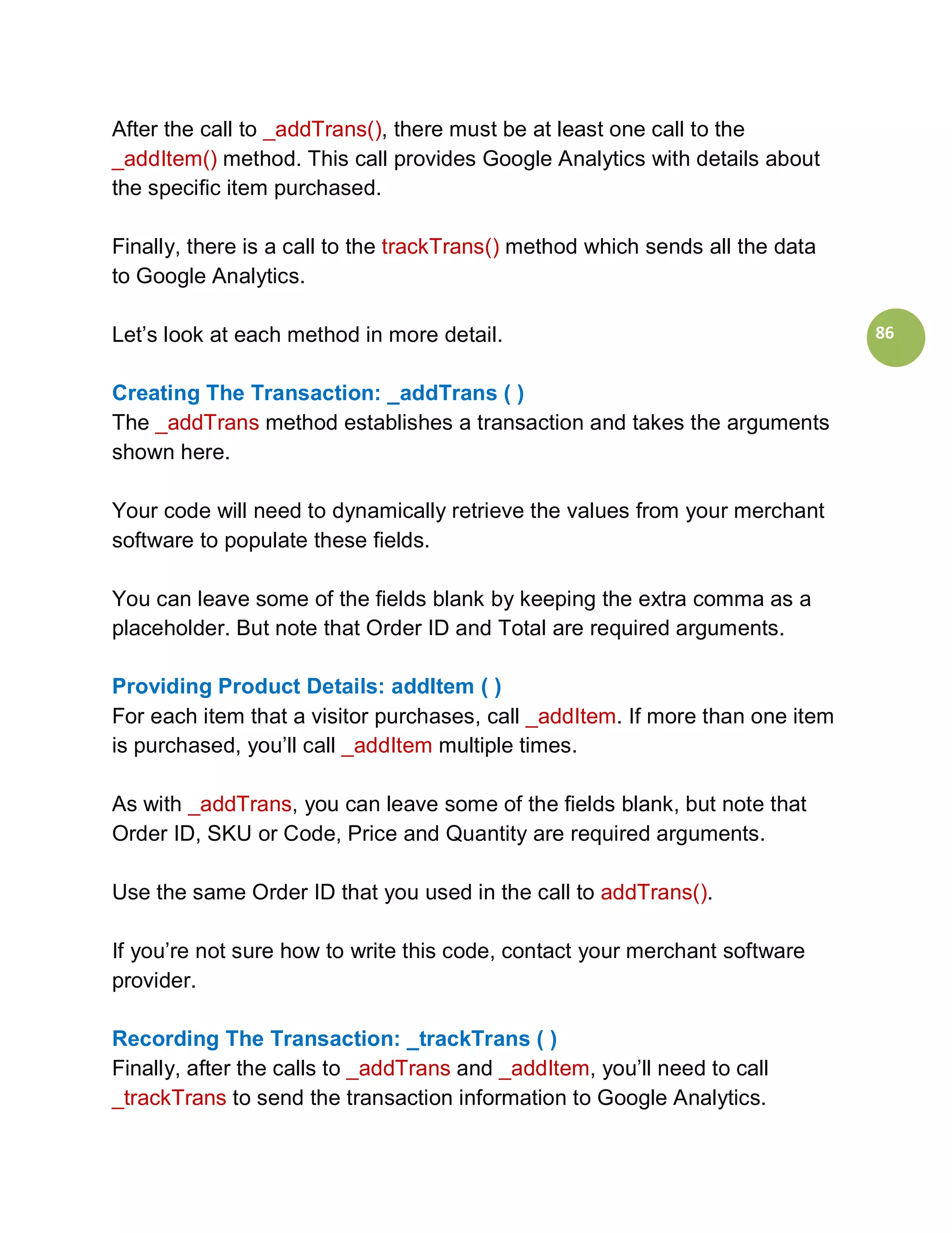 After the call to _addTrans(), there must be at least one call to the
_addItem() method. This call provides Google Analytics with details about
the specific item purchased.

Finally, there is a call to the trackTrans() method which sends all the data
to Google Analytics.

Let’s look at each method in more detail.                                      86


Creating The Transaction: _addTrans ( )
The _addTrans method establishes a transaction and takes the arguments
shown here.

Your code will need to dynamically retrieve the values from your merchant
software to populate these fields.

You can leave some of the fields blank by keeping the extra comma as a
placeholder. But note that Order ID and Total are required arguments.

Providing Product Details: addItem ( )
For each item that a visitor purchases, call _addItem. If more than one item
is purchased, you’ll call _addItem multiple times.

As with _addTrans, you can leave some of the fields blank, but note that
Order ID, SKU or Code, Price and Quantity are required arguments.

Use the same Order ID that you used in the call to addTrans().

If you’re not sure how to write this code, contact your merchant software
provider.

Recording The Transaction: _trackTrans ( )
Finally, after the calls to _addTrans and _addItem, you’ll need to call
_trackTrans to send the transaction information to Google Analytics.
 