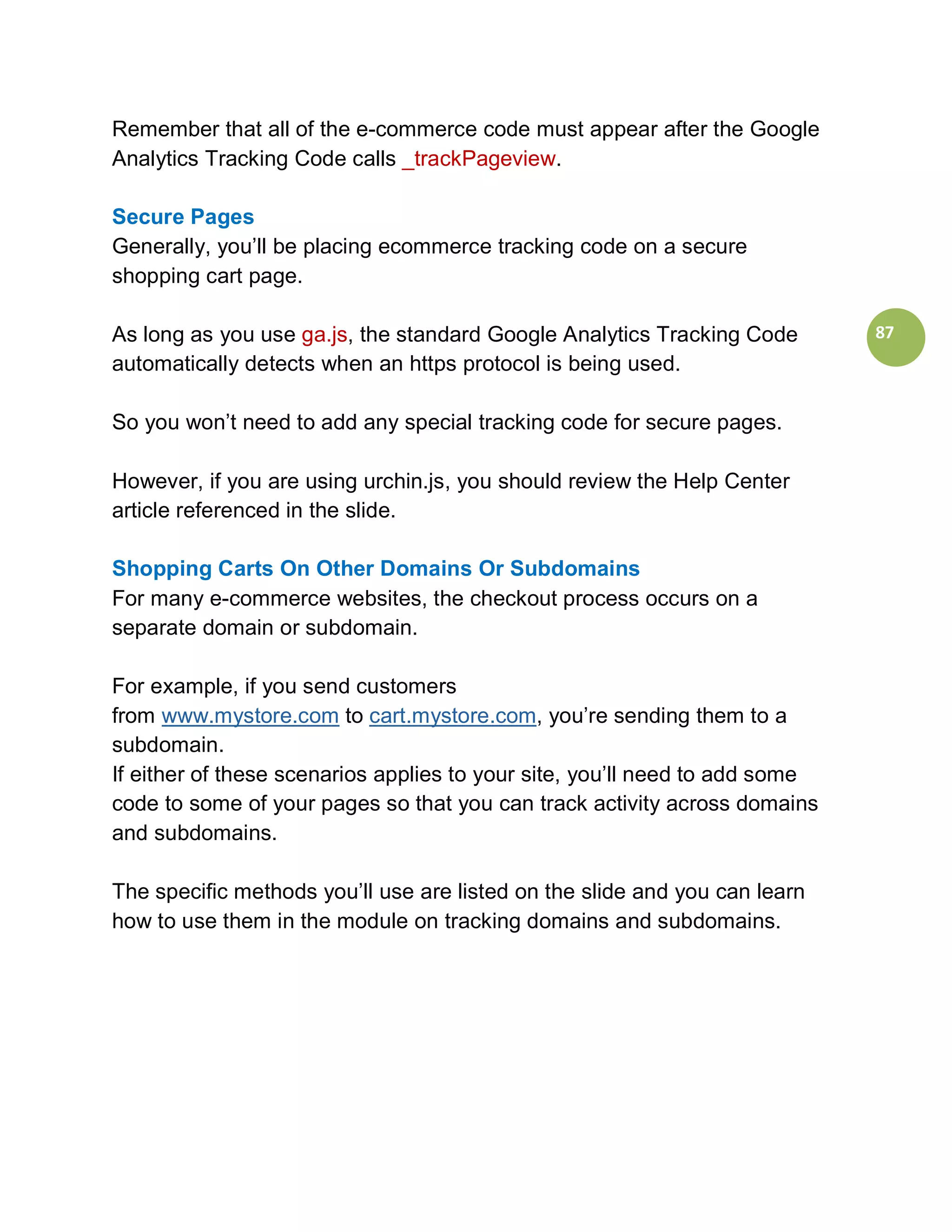 Remember that all of the e-commerce code must appear after the Google
Analytics Tracking Code calls _trackPageview.

Secure Pages
Generally, you’ll be placing ecommerce tracking code on a secure
shopping cart page.

As long as you use ga.js, the standard Google Analytics Tracking Code        87
automatically detects when an https protocol is being used.

So you won’t need to add any special tracking code for secure pages.

However, if you are using urchin.js, you should review the Help Center
article referenced in the slide.

Shopping Carts On Other Domains Or Subdomains
For many e-commerce websites, the checkout process occurs on a
separate domain or subdomain.

For example, if you send customers
from www.mystore.com to cart.mystore.com, you’re sending them to a
subdomain.
If either of these scenarios applies to your site, you’ll need to add some
code to some of your pages so that you can track activity across domains
and subdomains.

The specific methods you’ll use are listed on the slide and you can learn
how to use them in the module on tracking domains and subdomains.
 