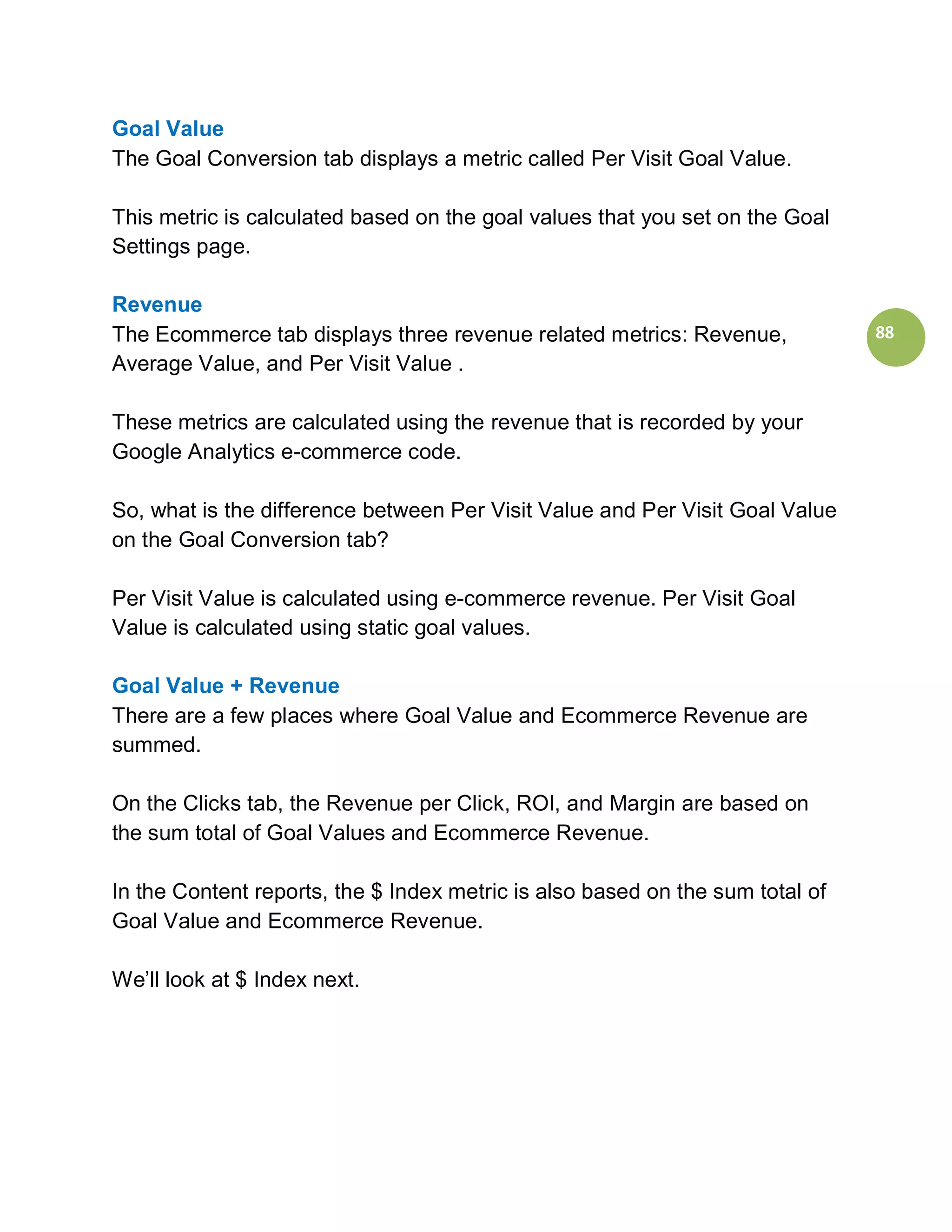 Goal Value
The Goal Conversion tab displays a metric called Per Visit Goal Value.

This metric is calculated based on the goal values that you set on the Goal
Settings page.

Revenue
The Ecommerce tab displays three revenue related metrics: Revenue,             88
Average Value, and Per Visit Value .

These metrics are calculated using the revenue that is recorded by your
Google Analytics e-commerce code.

So, what is the difference between Per Visit Value and Per Visit Goal Value
on the Goal Conversion tab?

Per Visit Value is calculated using e-commerce revenue. Per Visit Goal
Value is calculated using static goal values.

Goal Value + Revenue
There are a few places where Goal Value and Ecommerce Revenue are
summed.

On the Clicks tab, the Revenue per Click, ROI, and Margin are based on
the sum total of Goal Values and Ecommerce Revenue.

In the Content reports, the $ Index metric is also based on the sum total of
Goal Value and Ecommerce Revenue.

We’ll look at $ Index next.
 