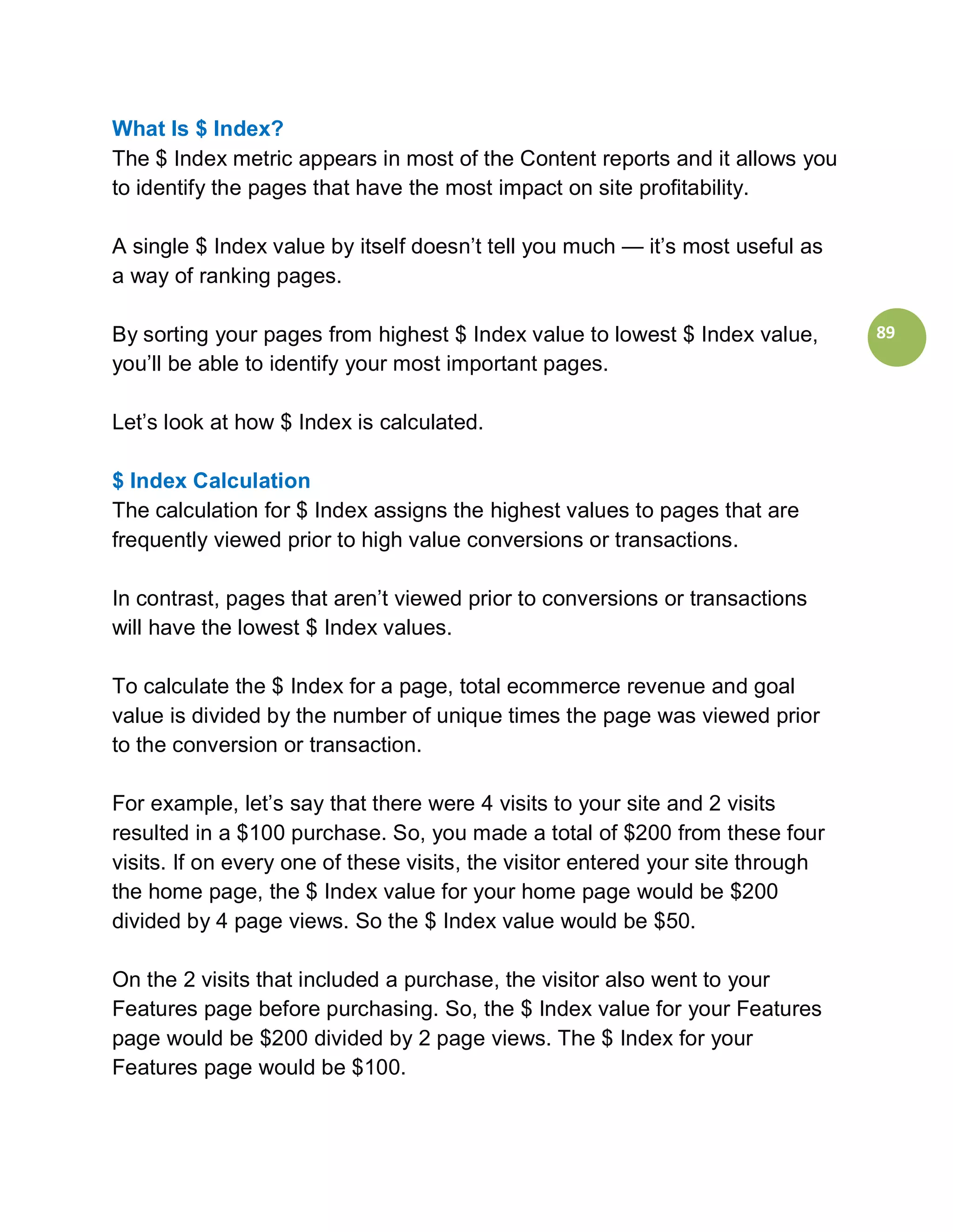 What Is $ Index?
The $ Index metric appears in most of the Content reports and it allows you
to identify the pages that have the most impact on site profitability.

A single $ Index value by itself doesn’t tell you much — it’s most useful as
a way of ranking pages.

By sorting your pages from highest $ Index value to lowest $ Index value,        89
you’ll be able to identify your most important pages.

Let’s look at how $ Index is calculated.

$ Index Calculation
The calculation for $ Index assigns the highest values to pages that are
frequently viewed prior to high value conversions or transactions.

In contrast, pages that aren’t viewed prior to conversions or transactions
will have the lowest $ Index values.

To calculate the $ Index for a page, total ecommerce revenue and goal
value is divided by the number of unique times the page was viewed prior
to the conversion or transaction.

For example, let’s say that there were 4 visits to your site and 2 visits
resulted in a $100 purchase. So, you made a total of $200 from these four
visits. If on every one of these visits, the visitor entered your site through
the home page, the $ Index value for your home page would be $200
divided by 4 page views. So the $ Index value would be $50.

On the 2 visits that included a purchase, the visitor also went to your
Features page before purchasing. So, the $ Index value for your Features
page would be $200 divided by 2 page views. The $ Index for your
Features page would be $100.
 