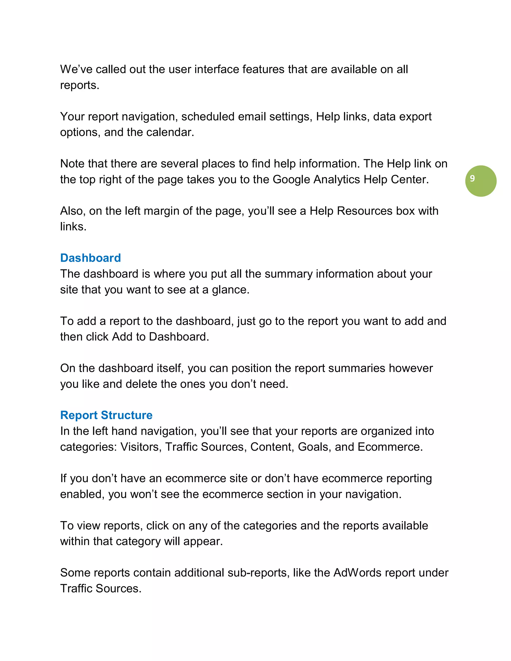 We’ve called out the user interface features that are available on all
reports.

Your report navigation, scheduled email settings, Help links, data export
options, and the calendar.

Note that there are several places to find help information. The Help link on
the top right of the page takes you to the Google Analytics Help Center.        9


Also, on the left margin of the page, you’ll see a Help Resources box with
links.

Dashboard
The dashboard is where you put all the summary information about your
site that you want to see at a glance.

To add a report to the dashboard, just go to the report you want to add and
then click Add to Dashboard.

On the dashboard itself, you can position the report summaries however
you like and delete the ones you don’t need.

Report Structure
In the left hand navigation, you’ll see that your reports are organized into
categories: Visitors, Traffic Sources, Content, Goals, and Ecommerce.

If you don’t have an ecommerce site or don’t have ecommerce reporting
enabled, you won’t see the ecommerce section in your navigation.

To view reports, click on any of the categories and the reports available
within that category will appear.

Some reports contain additional sub-reports, like the AdWords report under
Traffic Sources.
 
