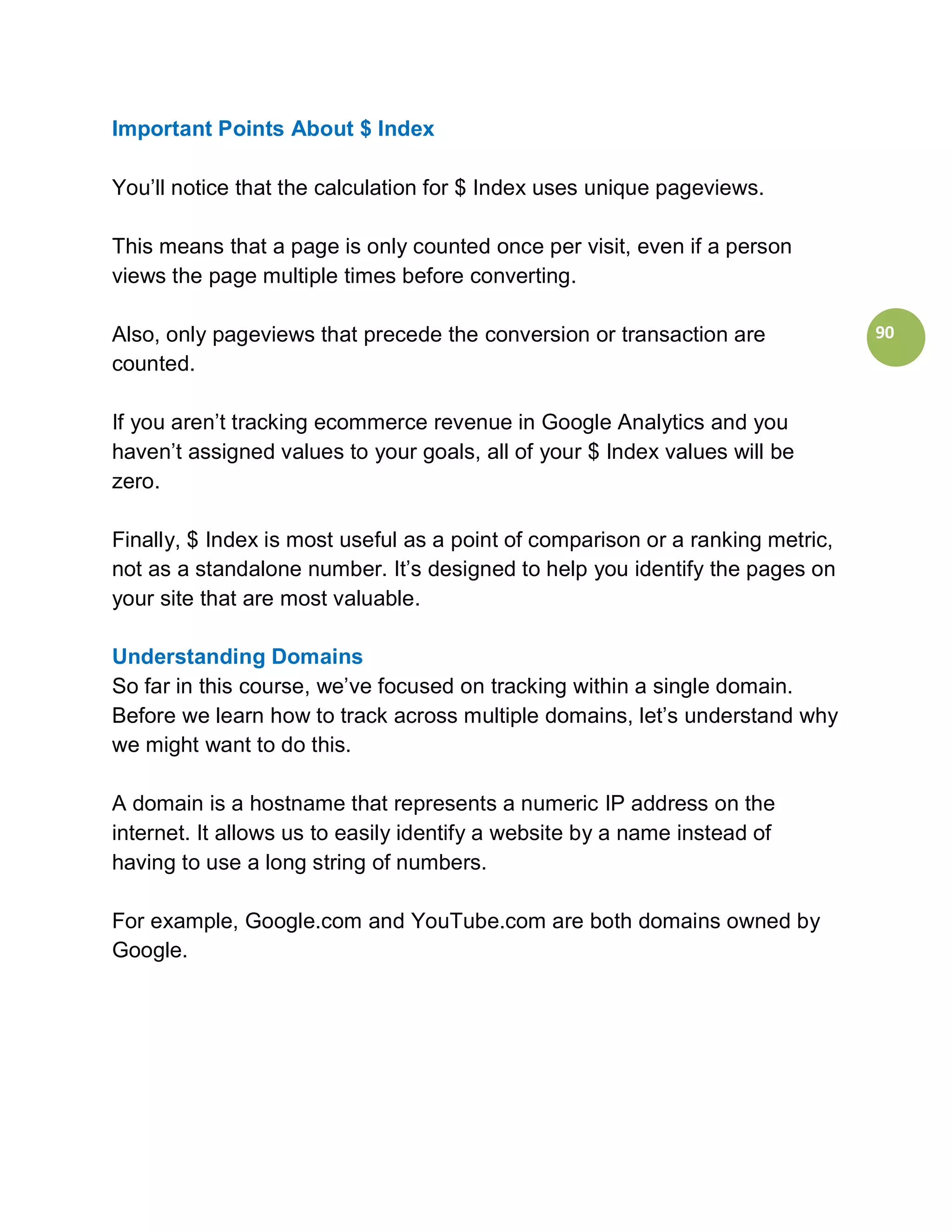 Important Points About $ Index

You’ll notice that the calculation for $ Index uses unique pageviews.

This means that a page is only counted once per visit, even if a person
views the page multiple times before converting.

Also, only pageviews that precede the conversion or transaction are             90
counted.

If you aren’t tracking ecommerce revenue in Google Analytics and you
haven’t assigned values to your goals, all of your $ Index values will be
zero.

Finally, $ Index is most useful as a point of comparison or a ranking metric,
not as a standalone number. It’s designed to help you identify the pages on
your site that are most valuable.

Understanding Domains
So far in this course, we’ve focused on tracking within a single domain.
Before we learn how to track across multiple domains, let’s understand why
we might want to do this.

A domain is a hostname that represents a numeric IP address on the
internet. It allows us to easily identify a website by a name instead of
having to use a long string of numbers.

For example, Google.com and YouTube.com are both domains owned by
Google.
 