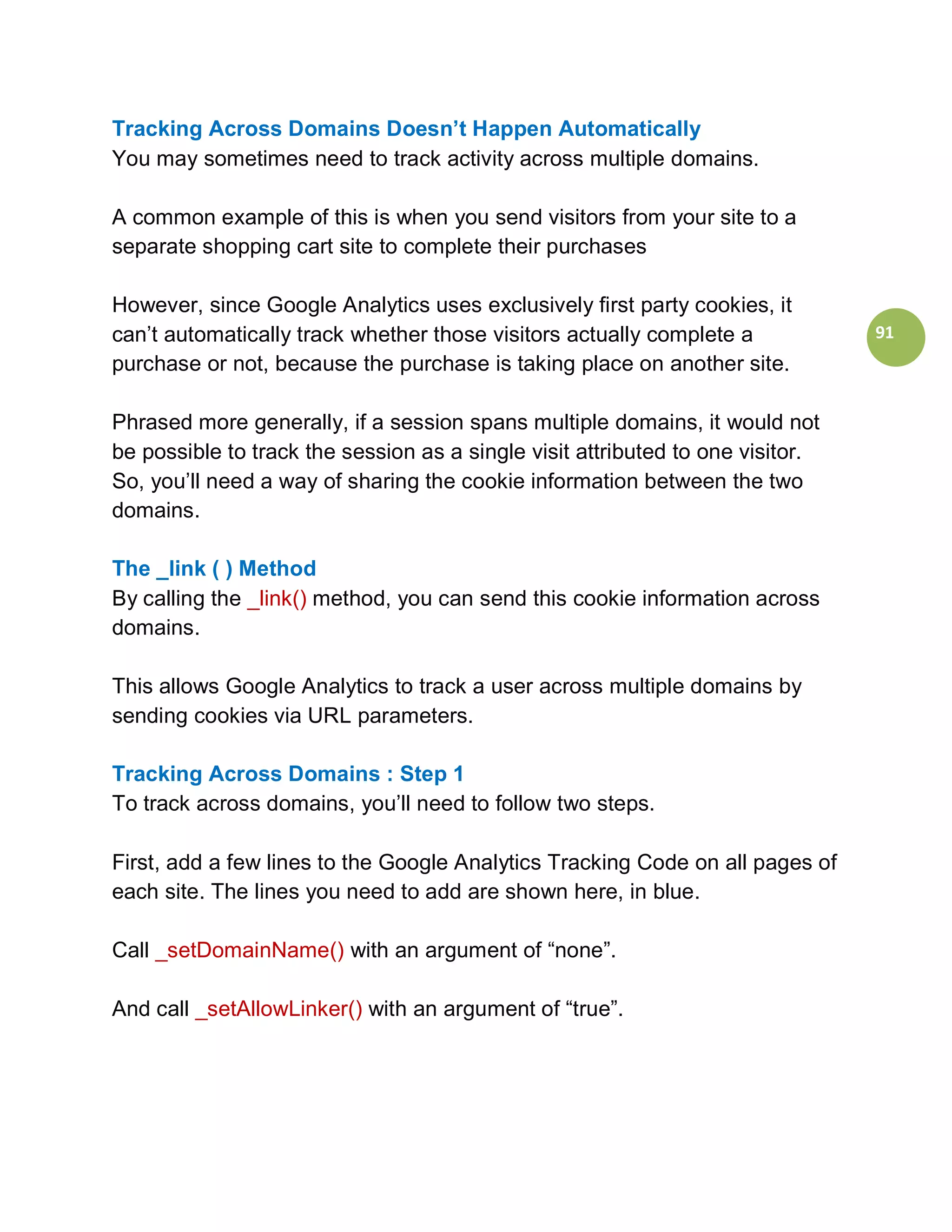Tracking Across Domains Doesn’t Happen Automatically
You may sometimes need to track activity across multiple domains.

A common example of this is when you send visitors from your site to a
separate shopping cart site to complete their purchases

However, since Google Analytics uses exclusively first party cookies, it
can’t automatically track whether those visitors actually complete a            91
purchase or not, because the purchase is taking place on another site.

Phrased more generally, if a session spans multiple domains, it would not
be possible to track the session as a single visit attributed to one visitor.
So, you’ll need a way of sharing the cookie information between the two
domains.

The _link ( ) Method
By calling the _link() method, you can send this cookie information across
domains.

This allows Google Analytics to track a user across multiple domains by
sending cookies via URL parameters.

Tracking Across Domains : Step 1
To track across domains, you’ll need to follow two steps.

First, add a few lines to the Google Analytics Tracking Code on all pages of
each site. The lines you need to add are shown here, in blue.

Call _setDomainName() with an argument of “none”.

And call _setAllowLinker() with an argument of “true”.
 