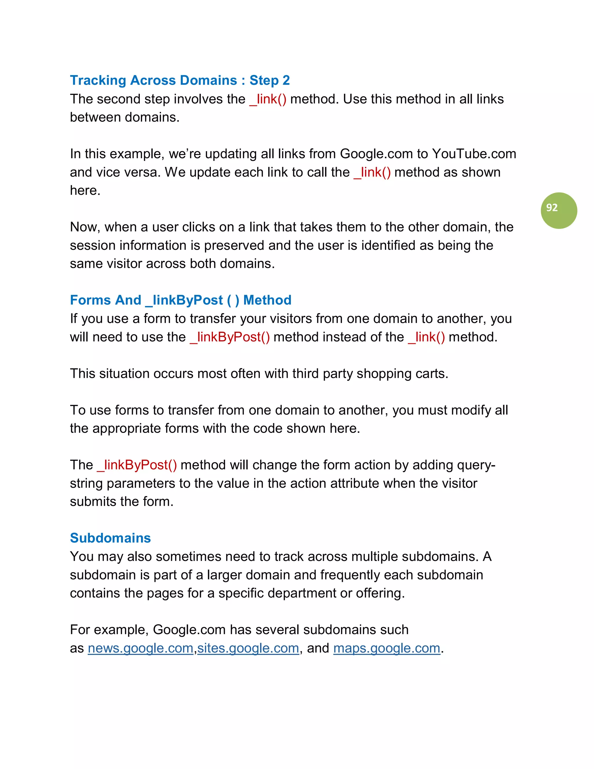 Tracking Across Domains : Step 2
The second step involves the _link() method. Use this method in all links
between domains.

In this example, we’re updating all links from Google.com to YouTube.com
and vice versa. We update each link to call the _link() method as shown
here.
                                                                              92
Now, when a user clicks on a link that takes them to the other domain, the
session information is preserved and the user is identified as being the
same visitor across both domains.

Forms And _linkByPost ( ) Method
If you use a form to transfer your visitors from one domain to another, you
will need to use the _linkByPost() method instead of the _link() method.

This situation occurs most often with third party shopping carts.

To use forms to transfer from one domain to another, you must modify all
the appropriate forms with the code shown here.

The _linkByPost() method will change the form action by adding query-
string parameters to the value in the action attribute when the visitor
submits the form.

Subdomains
You may also sometimes need to track across multiple subdomains. A
subdomain is part of a larger domain and frequently each subdomain
contains the pages for a specific department or offering.

For example, Google.com has several subdomains such
as news.google.com,sites.google.com, and maps.google.com.
 