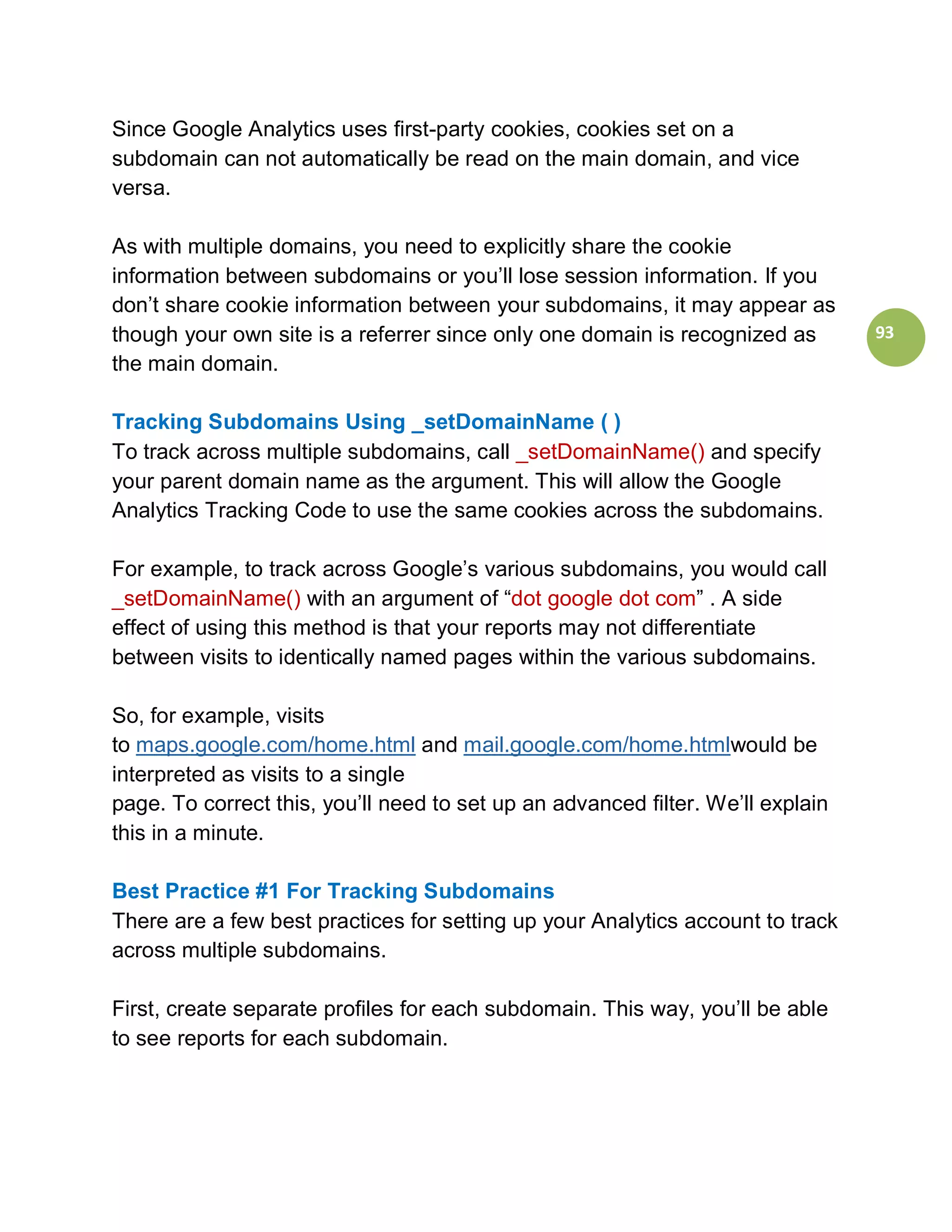 Since Google Analytics uses first-party cookies, cookies set on a
subdomain can not automatically be read on the main domain, and vice
versa.

As with multiple domains, you need to explicitly share the cookie
information between subdomains or you’ll lose session information. If you
don’t share cookie information between your subdomains, it may appear as
though your own site is a referrer since only one domain is recognized as        93
the main domain.

Tracking Subdomains Using _setDomainName ( )
To track across multiple subdomains, call _setDomainName() and specify
your parent domain name as the argument. This will allow the Google
Analytics Tracking Code to use the same cookies across the subdomains.

For example, to track across Google’s various subdomains, you would call
_setDomainName() with an argument of “dot google dot com” . A side
effect of using this method is that your reports may not differentiate
between visits to identically named pages within the various subdomains.

So, for example, visits
to maps.google.com/home.html and mail.google.com/home.htmlwould be
interpreted as visits to a single
page. To correct this, you’ll need to set up an advanced filter. We’ll explain
this in a minute.

Best Practice #1 For Tracking Subdomains
There are a few best practices for setting up your Analytics account to track
across multiple subdomains.

First, create separate profiles for each subdomain. This way, you’ll be able
to see reports for each subdomain.
 