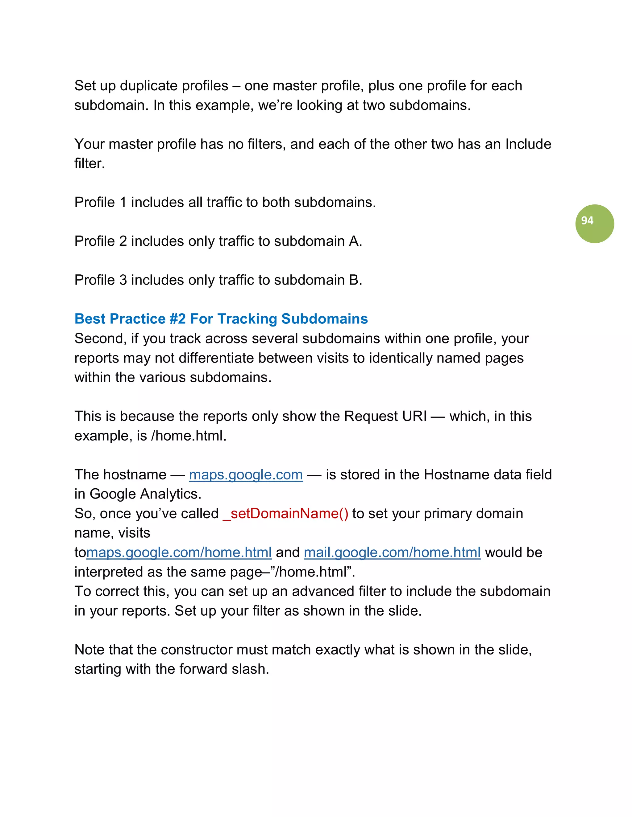 Set up duplicate profiles – one master profile, plus one profile for each
subdomain. In this example, we’re looking at two subdomains.

Your master profile has no filters, and each of the other two has an Include
filter.

Profile 1 includes all traffic to both subdomains.
                                                                               94
Profile 2 includes only traffic to subdomain A.

Profile 3 includes only traffic to subdomain B.

Best Practice #2 For Tracking Subdomains
Second, if you track across several subdomains within one profile, your
reports may not differentiate between visits to identically named pages
within the various subdomains.

This is because the reports only show the Request URI — which, in this
example, is /home.html.

The hostname — maps.google.com — is stored in the Hostname data field
in Google Analytics.
So, once you’ve called _setDomainName() to set your primary domain
name, visits
tomaps.google.com/home.html and mail.google.com/home.html would be
interpreted as the same page–”/home.html”.
To correct this, you can set up an advanced filter to include the subdomain
in your reports. Set up your filter as shown in the slide.

Note that the constructor must match exactly what is shown in the slide,
starting with the forward slash.
 