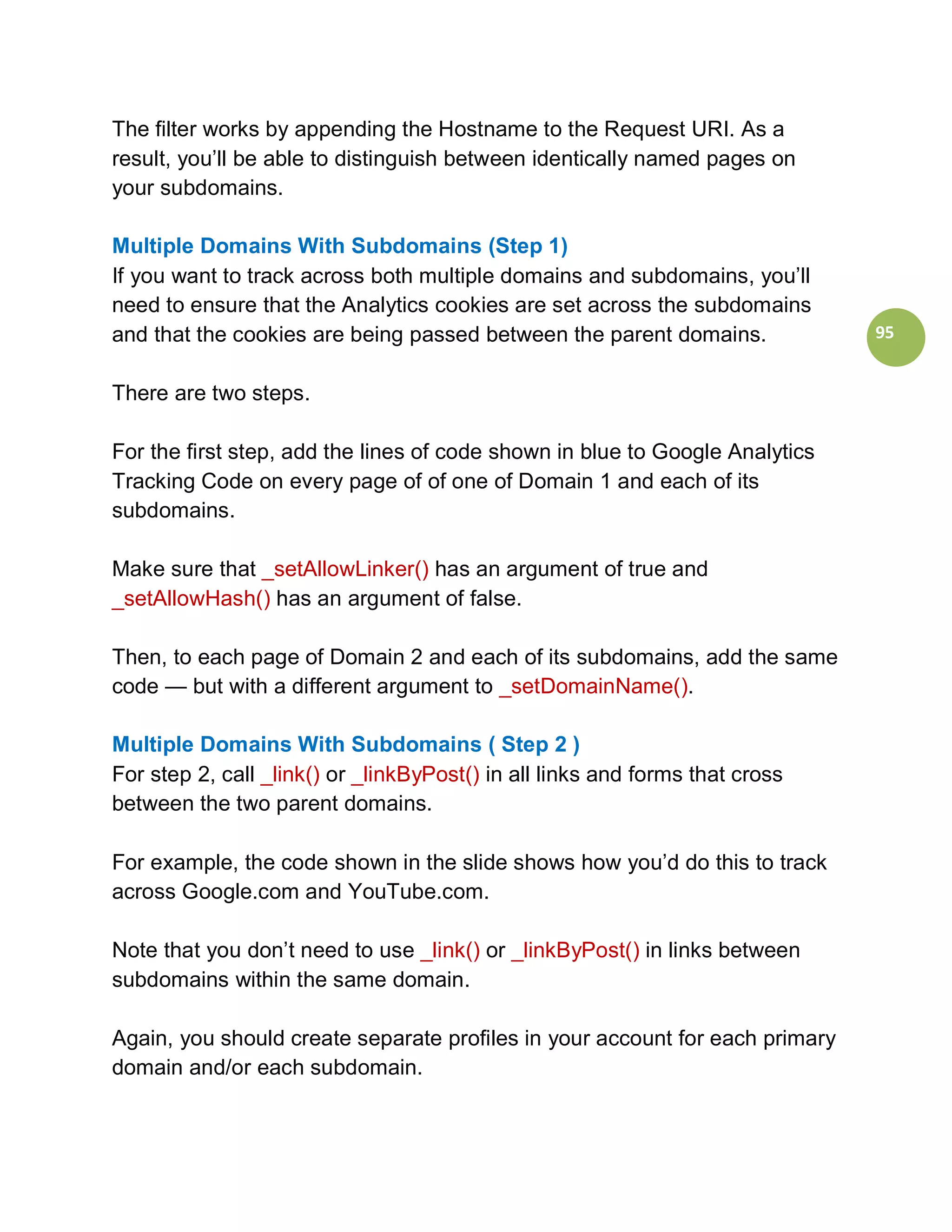 The filter works by appending the Hostname to the Request URI. As a
result, you’ll be able to distinguish between identically named pages on
your subdomains.

Multiple Domains With Subdomains (Step 1)
If you want to track across both multiple domains and subdomains, you’ll
need to ensure that the Analytics cookies are set across the subdomains
and that the cookies are being passed between the parent domains.             95


There are two steps.

For the first step, add the lines of code shown in blue to Google Analytics
Tracking Code on every page of of one of Domain 1 and each of its
subdomains.

Make sure that _setAllowLinker() has an argument of true and
_setAllowHash() has an argument of false.

Then, to each page of Domain 2 and each of its subdomains, add the same
code — but with a different argument to _setDomainName().

Multiple Domains With Subdomains ( Step 2 )
For step 2, call _link() or _linkByPost() in all links and forms that cross
between the two parent domains.

For example, the code shown in the slide shows how you’d do this to track
across Google.com and YouTube.com.

Note that you don’t need to use _link() or _linkByPost() in links between
subdomains within the same domain.

Again, you should create separate profiles in your account for each primary
domain and/or each subdomain.
 
