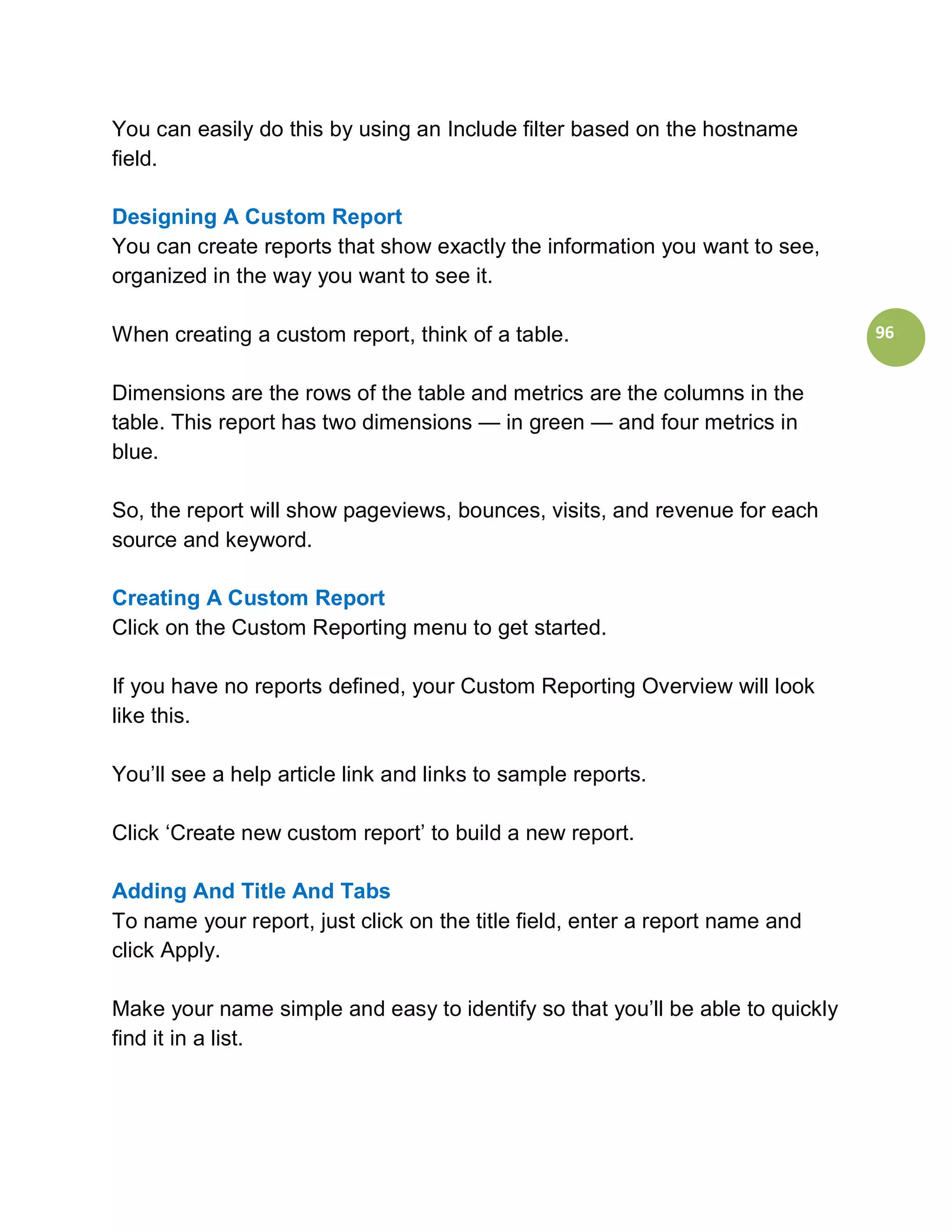 You can easily do this by using an Include filter based on the hostname
field.

Designing A Custom Report
You can create reports that show exactly the information you want to see,
organized in the way you want to see it.

When creating a custom report, think of a table.                               96


Dimensions are the rows of the table and metrics are the columns in the
table. This report has two dimensions — in green — and four metrics in
blue.

So, the report will show pageviews, bounces, visits, and revenue for each
source and keyword.

Creating A Custom Report
Click on the Custom Reporting menu to get started.

If you have no reports defined, your Custom Reporting Overview will look
like this.

You’ll see a help article link and links to sample reports.

Click ‘Create new custom report’ to build a new report.

Adding And Title And Tabs
To name your report, just click on the title field, enter a report name and
click Apply.

Make your name simple and easy to identify so that you’ll be able to quickly
find it in a list.
 