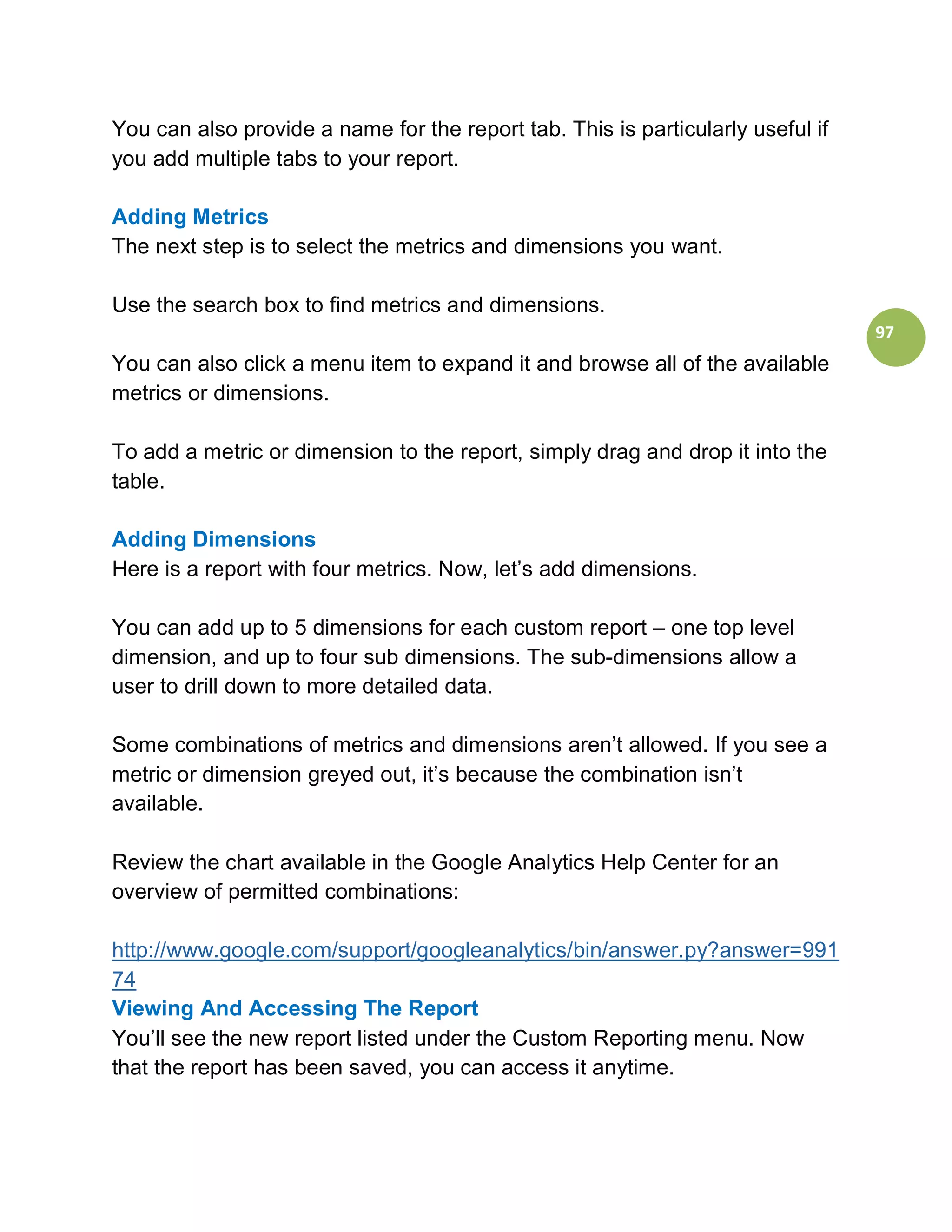 You can also provide a name for the report tab. This is particularly useful if
you add multiple tabs to your report.

Adding Metrics
The next step is to select the metrics and dimensions you want.

Use the search box to find metrics and dimensions.
                                                                                 97
You can also click a menu item to expand it and browse all of the available
metrics or dimensions.

To add a metric or dimension to the report, simply drag and drop it into the
table.

Adding Dimensions
Here is a report with four metrics. Now, let’s add dimensions.

You can add up to 5 dimensions for each custom report – one top level
dimension, and up to four sub dimensions. The sub-dimensions allow a
user to drill down to more detailed data.

Some combinations of metrics and dimensions aren’t allowed. If you see a
metric or dimension greyed out, it’s because the combination isn’t
available.

Review the chart available in the Google Analytics Help Center for an
overview of permitted combinations:

http://www.google.com/support/googleanalytics/bin/answer.py?answer=991
74
Viewing And Accessing The Report
You’ll see the new report listed under the Custom Reporting menu. Now
that the report has been saved, you can access it anytime.
 
