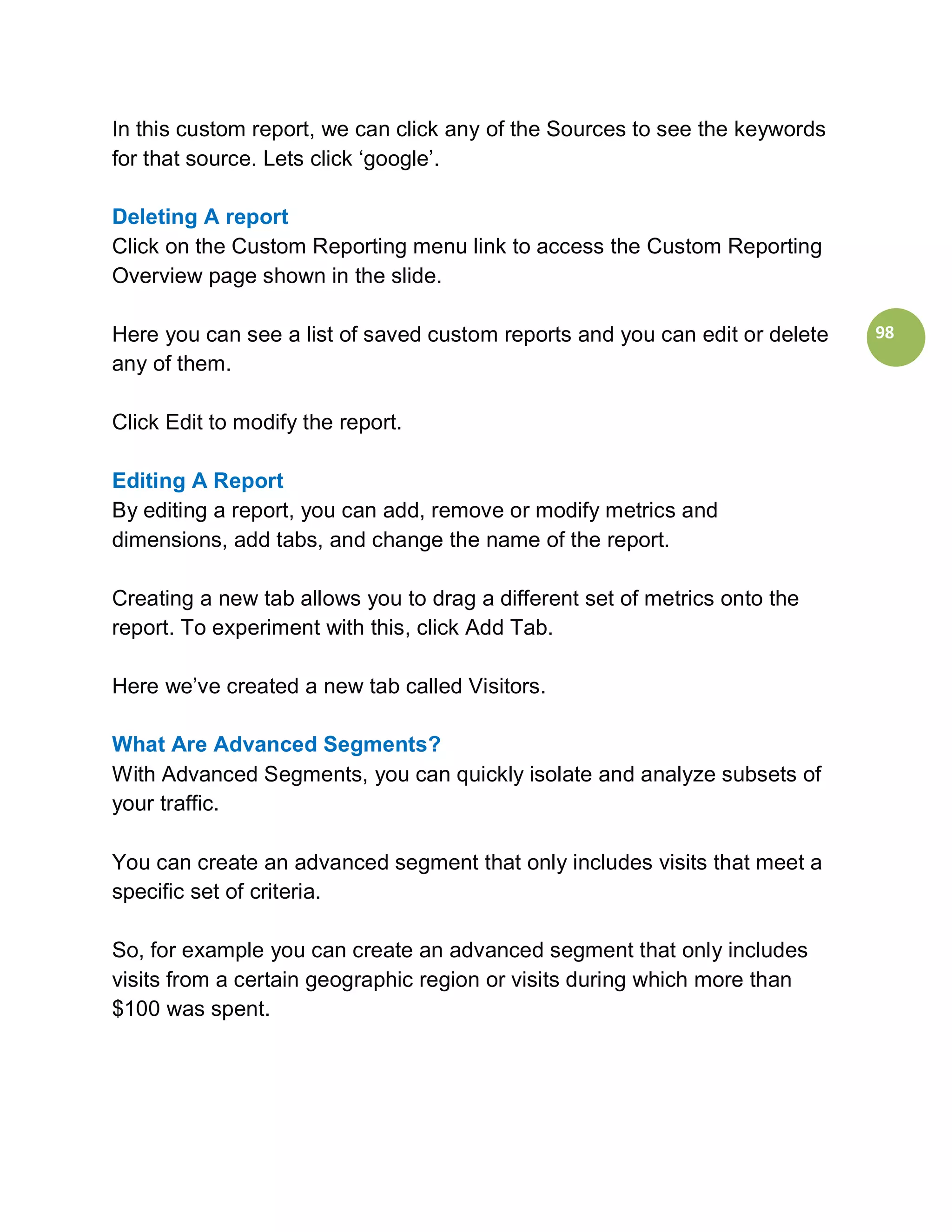 In this custom report, we can click any of the Sources to see the keywords
for that source. Lets click ‘google’.

Deleting A report
Click on the Custom Reporting menu link to access the Custom Reporting
Overview page shown in the slide.

Here you can see a list of saved custom reports and you can edit or delete   98
any of them.

Click Edit to modify the report.

Editing A Report
By editing a report, you can add, remove or modify metrics and
dimensions, add tabs, and change the name of the report.

Creating a new tab allows you to drag a different set of metrics onto the
report. To experiment with this, click Add Tab.

Here we’ve created a new tab called Visitors.

What Are Advanced Segments?
With Advanced Segments, you can quickly isolate and analyze subsets of
your traffic.

You can create an advanced segment that only includes visits that meet a
specific set of criteria.

So, for example you can create an advanced segment that only includes
visits from a certain geographic region or visits during which more than
$100 was spent.
 