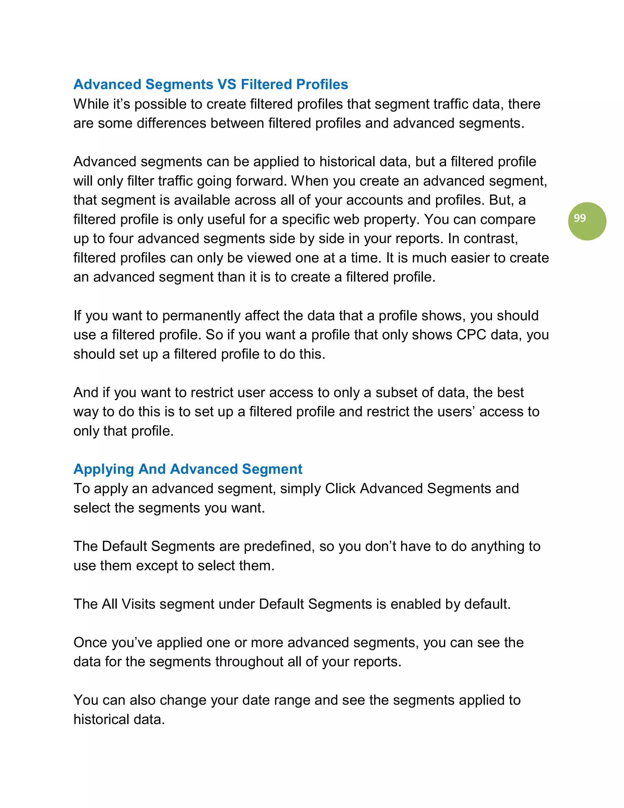 Advanced Segments VS Filtered Profiles
While it’s possible to create filtered profiles that segment traffic data, there
are some differences between filtered profiles and advanced segments.

Advanced segments can be applied to historical data, but a filtered profile
will only filter traffic going forward. When you create an advanced segment,
that segment is available across all of your accounts and profiles. But, a
filtered profile is only useful for a specific web property. You can compare       99
up to four advanced segments side by side in your reports. In contrast,
filtered profiles can only be viewed one at a time. It is much easier to create
an advanced segment than it is to create a filtered profile.

If you want to permanently affect the data that a profile shows, you should
use a filtered profile. So if you want a profile that only shows CPC data, you
should set up a filtered profile to do this.

And if you want to restrict user access to only a subset of data, the best
way to do this is to set up a filtered profile and restrict the users’ access to
only that profile.

Applying And Advanced Segment
To apply an advanced segment, simply Click Advanced Segments and
select the segments you want.

The Default Segments are predefined, so you don’t have to do anything to
use them except to select them.

The All Visits segment under Default Segments is enabled by default.

Once you’ve applied one or more advanced segments, you can see the
data for the segments throughout all of your reports.

You can also change your date range and see the segments applied to
historical data.
 