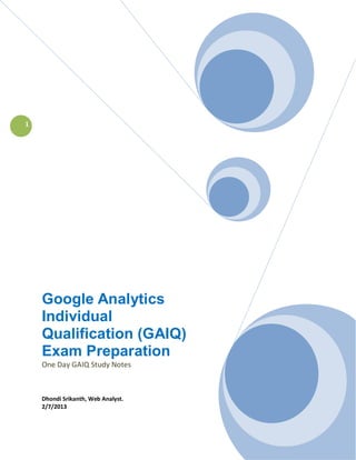 1




    Google Analytics
    Individual
    Qualification (GAIQ)
    Exam Preparation
    One Day GAIQ Study Notes



    Dhondi Srikanth, Web Analyst.
    2/7/2013
                                    Grizli777 | Confidential
 