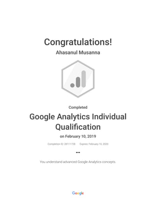 2/10/2019 Google Analytics Individual Qualification : Google
https://academy.exceedlms.com/student/award/28111728?referer=https%3A%2F%2Facademy.exceedlms.com%2Fstudent%2Fpath%2F2938%2Facti… 1/1
Congratulations!
Ahasanul Musanna
Completed
Google Analytics Individual
Quali cation
on February 10, 2019
Completion ID: 28111728 Expires: February 10, 2020
You understand advanced Google Analytics concepts.
 