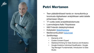 Petri Mertanen
• Teen pääsääntöisesti hands on -konsultointia ja
koulutusta digitaaliseen analytiikkaan sekä datalla
johtamiseen liittyen
• 17 vuotta (web) analytiikkakokemusta
• Luennoitsijana Aalto Yliopistossa
• IAB Finlandin datatyöryhmässä
• Esityksiäni ݺߣSharessa
• Markkinointiuutisen kolumnisti
• Sertifiointeja:
• Elements of AI
• Cookie Consent Expert
• Statistical thinking for Data Science and Analytics
• Google Analytics Individual Qualification, Google
Tag Manager Fundamentals, Introduction to Data
Studio
 