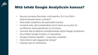 Mitä tehdä Google Analyticsin kanssa?
• Seuraa rauhassa tilannetta: mitä tapahtuu EU:n ja USA:n
datansiirtosopimuksen suhteen?
• Keskustele (yrityksen) lainoppineiden kanssa
• Huolehdi siitä, että evästehallinta toimii oikein ja sivuston tai
sovelluksen tietosuojaseloste on kunnossa
• Varmista että et tallenna henkilökohtaista tietoa Google Analyticsiin
• Suunnittele Google Analytics 4 migraatiota
• Google Analytics käyttää 1. osapuolen evästettä
• Onko Server-side tagging’ista hyötyä?
• Harkitse plan B vaihtoehtoa
 