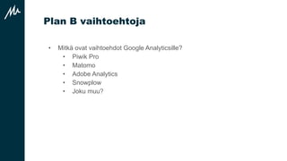 Plan B vaihtoehtoja
• Mitkä ovat vaihtoehdot Google Analyticsille?
• Piwik Pro
• Matomo
• Adobe Analytics
• Snowplow
• Joku muu?
 