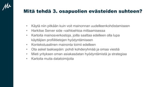 Mitä tehdä 3. osapuolien evästeiden suhteen?
• Käytä niin pitkään kuin voit mainonnan uudelleenkohdistamiseen
• Harkitse Server side -vaihtoehtoa mittaamisessa
• Kartoita mainosverkostoja, joilla saattaa edelleen olla lupa
käyttäjien profiilitietojen hyödyntämiseen
• Kontekstuaalinen mainonta toimii edelleen
• Ota askel taaksepäin: pohdi kohderyhmää ja omaa viestiä
• Mieti yrityksen oman asiakasdatan hyödyntämistä ja strategiaa
• Kartoita muita datatoimijoita
 