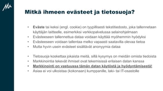Mitkä ihmeen evästeet ja tietosuoja?
• Eväste tai keksi (engl. cookie) on tyypillisesti tekstitiedosto, joka tallennetaan
käyttäjän laitteelle, esimerkiksi verkkopalvelussa selainohjelmaan
• Evästeeseen tallennettua dataa voidaan käyttää myöhemmin hyödyksi
• Evästeeseen voidaan tallentaa melko vapaasti saatavilla olevaa tietoa
• Mutta hyvin usein evästeet sisältävät anonyymia dataa
• Tietosuoja koskettaa jokaista meitä, sillä kysymys on meidän omista tiedoista
• Markkinointia tekevät ihmiset ovat tekemisissä erilaisen datan kanssa
• Markkinointi on vastuussa tämän datan käytöstä ja hyödyntämisestä!
• Asiaa ei voi ulkoistaa (kokonaan) kumppanille, laki- tai IT-osastolle
 