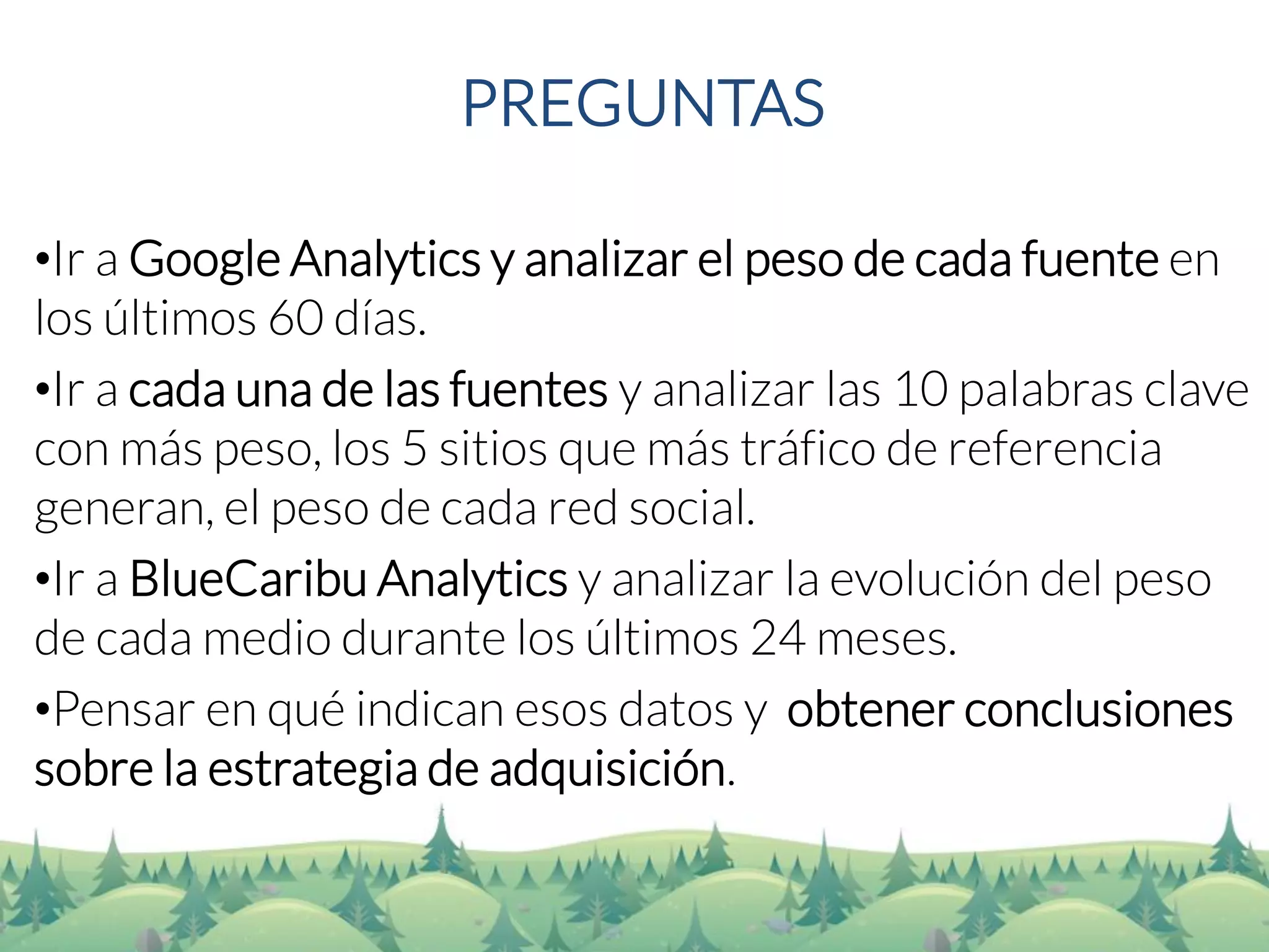 PREGUNTAS 
•Ir a Google Analyticsy analizar el peso de cada fuente en los últimos 60 días. 
•Ir a cada una de las fuentes y analizar las 10 palabras clave con más peso, los 5 sitios que más tráfico de referencia generan, el peso de cada red social. 
•Ir a BlueCaribuAnalyticsy analizar la evolución del peso de cada medio durante los últimos 24 meses. 
•Pensar en qué indican esos datos y obtener conclusiones sobre la estrategia de adquisición.  