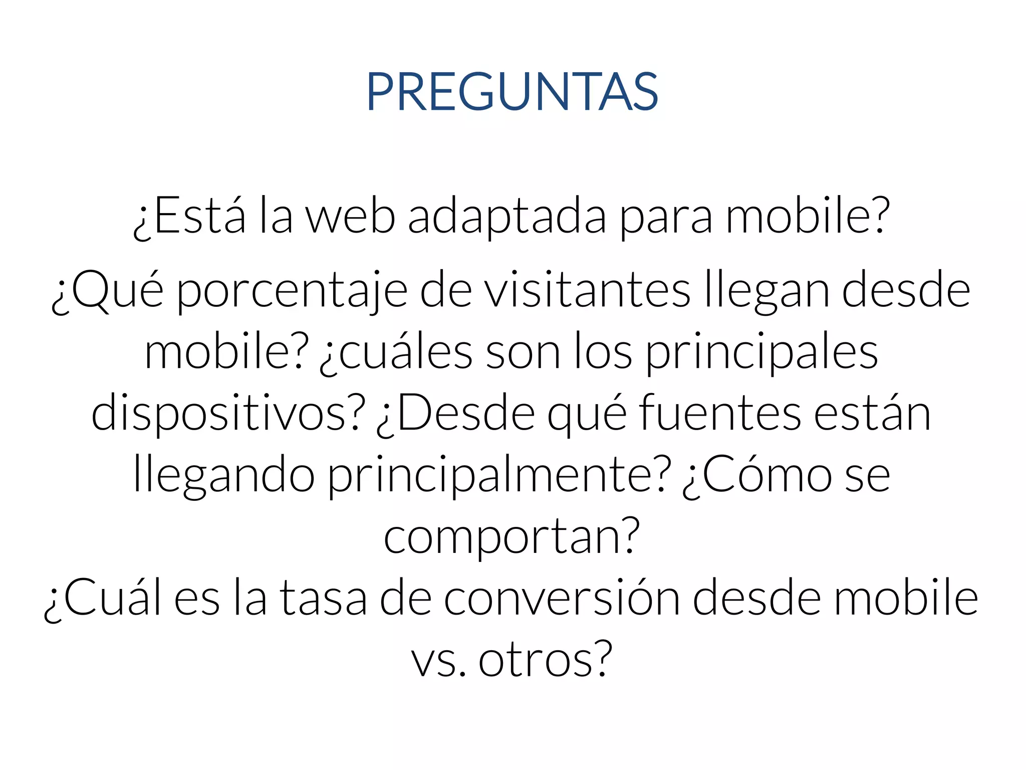 PREGUNTAS 
¿Está la web adaptada para mobile? 
¿Qué porcentaje de visitantes llegan desde mobile? ¿cuáles son los principales dispositivos? ¿Desde qué fuentes están llegando principalmente? ¿Cómo se comportan? 
¿Cuál es la tasa de conversión desde mobilevs. otros?  