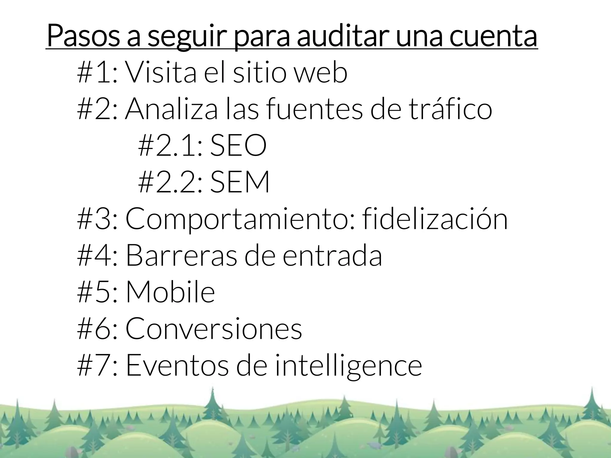 Pasos a seguir para auditar una cuenta 
#1: Visita el sitio web 
#2: Analiza las fuentes de tráfico 
#2.1: SEO 
#2.2: SEM 
#3: Comportamiento: fidelización 
#4: Barreras de entrada 
#5: Mobile 
#6: Conversiones 
#7: Eventos de intelligence  