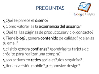 PREGUNTAS 
•¿Qué te parece el diseño? 
•¿Cómo valorarías la experiencia del usuario? 
•¿Qué tal las páginas de producto,servicio, contacto? 
•¿Tiene blog? ¿genera contenidode calidad? ¿dejarías tu email? 
•¿el sitio genera confianza? ¿pondrías tu tarjeta de crédito para realizar una compra? 
•¿son activos en redes sociales? ¿los seguirías? 
•¿tienen versión mobile? ¿responsivedesign?  